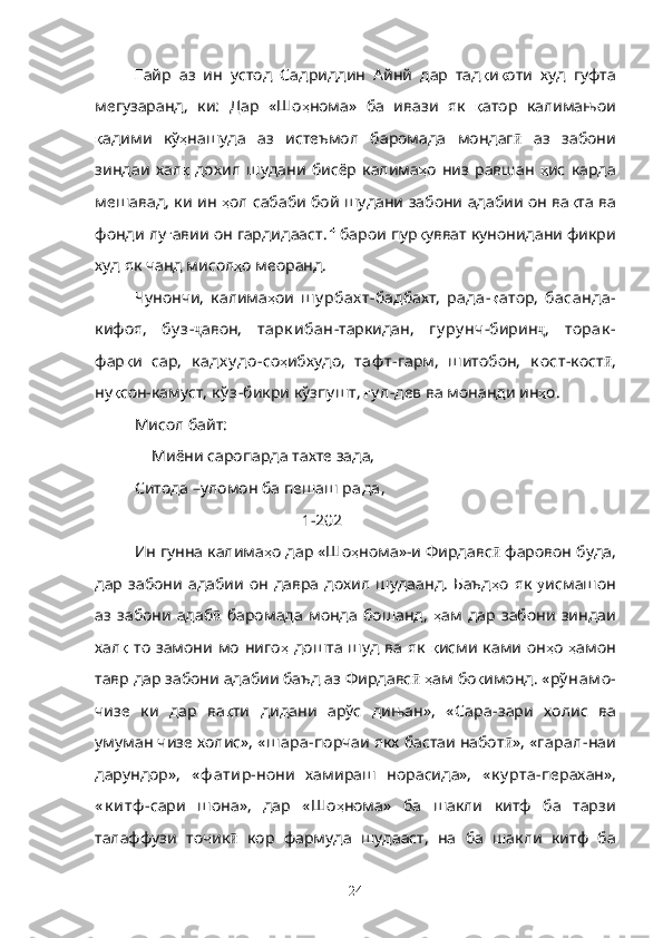 Ғ айр   аз   ин   устод   Садриддин   Айнй   дар   тад қ и қ оти   худ   гуфта
мегузаранд,   ки:   Дар   «Шо ҳ нома»   ба   ивази   як   қ атор   калимањои
қ адими   кў ҳ нашуда   аз   истеъмол   баромада   мондаг ӣ   аз   забони
зиндаи   хал қ   дохил   шудани   бисёр   калима ҳ о   низ   равшан   ҳ ис   карда
мешавад, ки ин   ҳ ол сабаби бой шудани забони адабии он ва қ та ва
фонди лу ғ авии он гардидааст. барои пур қ увват кунонидани фикри
худ як чанд мисол ҳ о меоранд.
Чунончи,   калима ҳ ои   ш у рбах т- бадбахт,   рада- қ атор,   басанда-
кифоя,   бу з - ҷ авон,   тарк ибан -таркидан,   гу ру нч -бирин ҷ ,   торак -
фар қ и   сар,   к адх у до- со ҳ ибхудо,   таф т -гарм,   шитобон,   к ост- кост ӣ ,
ну қ сон-камуст,  к ў з -бикри кўзпушт,  ғ у л- дев ва монанди ин ҳ о.
Мисол байт:
               Миёни саропарда тахте зада, 
Ситода –уломон ба пешаш  рада ,
                                        [  1-202 ]
Ин гунна калима ҳ о дар «Шо ҳ нома»-и Фирдавс ӣ  фаровон буда,
дар  забони   адабии   он   давра   дохил  шудаанд.   Баъд ҳ о  як   у исмашон
аз   забони   адаб  ӣ баромада   монда   бошанд,   ҳ ам   дар   забони   зиндаи
хал қ   то  замони  мо ниго ҳ   дошта  шуд ва як   қ исми ками  он ҳ о   ҳ амон
тавр дар забони адабии баъд аз Фирдавс ӣ   ҳ ам бо қ имонд. « рў нам о-
чизе   ки   дар   ва қ ти   дидани   арўс   дињан»,   « Сара -зари   холис   ва
умуман чизе холис», « ш ара- порчаи якх бастаи набот ӣ », « гарал- наи
дарундор»,   « ф атир- нони   хамираш   норасида»,   « к у рта- перахан»,
« к итф - сари   шона»,   дар   «Шо ҳ нома»   ба   шакли   китф   ба   тарзи
талаффузи   точик ӣ   кор   фармуда   шудааст,   на   ба   шакли   китф   ба
24 
