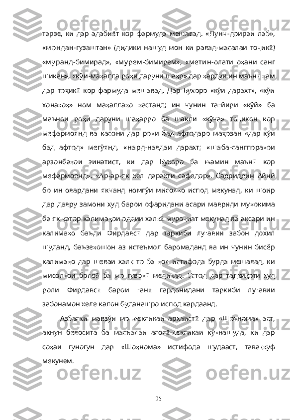 тарзе,   ки   дар   адабиёт   кор   фармуда   мешавад.   « Лу нч- доираи   лаб»,
« м ондан- гузаштан»   (дидики   нашуд   мон   ки   равад-масалаи   то ҷ ик ӣ )
« м у ранд -бимирад»,   « м у рем - бимирем»,   « м етин -олати   о ҳ ани   санг
шикан», « к ў и- ма ҳ алла ро ҳ и даруни ша ҳ р» дар  ҳ ардуи ин маън ӣ   ҳ ам
дар   то ҷ ик ӣ   кор   фармуда   мешавад.   Дар   Бухоро   «кўи   дарахт»,   «кўи
хона қ о ҳ »   ном   ма ҳ алла ҳ о   ҳ астанд;   ин   чунин   та ғ йири   «кўй»   ба
маънои   ро ҳ и   даруни   ша ҳ арро   ба   шакли   «кўча»   то ҷ икон   кор
мефармоянд   ва   касони   дар   ро ҳ и   бад   афтодаро   ма ҷ озан   «дар   кўи
бад   афтод»   мегўянд,   « нард- навдаи   дарахт;   « ш аба- сангпора ҳ ои
арзонба ҳ ои   зинатист,   ки   дар   Бухоро   ба   њамин   маън ӣ   кор
мефармоянд».   « Ар-ар- як   хел   дарахти   сафедор».   Садриддин   Айнй
бо   ин   овардани   якчанд   номгўи   мисол ҳ о   испод   мекунад,   ки   шоир
дар   давру   замони   худ   барои   офаридани   асари   мавриди   му ҳ окима
ба як  қ атор калима ҳ ои оддии хал қӣ  муро ҷ иат мекунад ва аксари ин
калима ҳ о   баъди   Фирдавс ӣ   дар   таркиби   лу ғ авии   забон   дохил
шуданд,   баъзе ҳ ошон   аз   истеъмол   баромаданд   ва   ин   чунин   бисёр
калима ҳ о   дар   шеваи   хал қ   то   ба   ҳ ол   истифода   бурда   мешавад,   ки
мисол ҳ ои   боло  	
ӣ ба   мо   гуво ҳ	ӣ   меди ҳ ад.   Устод   дар   тад қ и қ оти   худ
роли   Фирдавс ӣ   барои   ғ ан ӣ   гардонидани   таркиби   лу ғ авии
забонамон хеле калон буданашро испод кардаанд.
Азбаски   мавзўи   мо   лексикаи   архаист ӣ   дар   «Шо ҳ нома»   аст,
акнун   бевосита   ба   масъалаи   асос ӣ -лексикаи   кў ҳ нашуда,   ки   дар
со ҳ аи   гуногун   дар   «Шо ҳ нома»   истифода   шудааст,   тава ққ уф
мекунем.
           
25 
