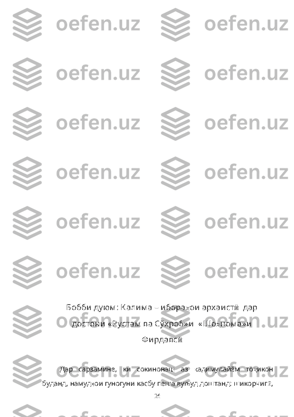                                                                           
Бобби  ду юм : К али м а – и бора ҳ ои  арх аи ст ӣ   дар
достони  « Ру стам  ва Сў х роб» и   « Шо ҳ ном а» и
Ф и рдавс ӣ
Дар   сарзамине,   ки   сокинонаш   аз   қ адимулайём   то ҷ икон
буданд, намуд ҳ ои гуногуни касбу пеша вуљуд доштанд: шикорчиг ӣ ,
26 