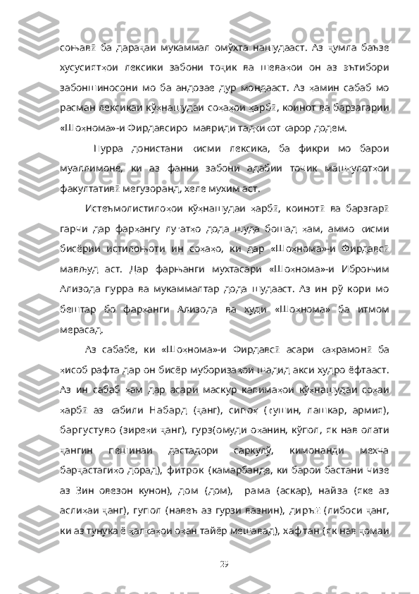 соњав ӣ   ба   дара ҷ аи   мукаммал   омўхта   нашудааст.   Аз   ҷ умла   баъзе
хусусият ҳ ои   лексики   забони   то ҷ ик   ва   шева ҳ ои   он   аз   эътибори
забоншиносони   мо   ба   андозае   дур   мондааст.   Аз   ҳ амин   сабаб   мо
расман лексикаи кў ҳ нашудаи со ҳ а ҳ ои   ҳ арб ӣ , коинот ва барзагарии
«Шо ҳ нома»-и Фирдавсиро  мавриди тад қ и қ от  қ арор додем.
  Пурра   донистани   қ исми   лексика,   ба   фикри   мо   барои
муаллимоне,   ки   аз   фанни   забони   адабии   точик   маш ғ улот ҳ ои
факултатив ӣ  мегузоранд, хеле мухим аст.
Истеъмолистило ҳ ои   кў ҳ нашудаи   ҳ арб ӣ ,   коинот ӣ   ва   барзгар ӣ
гарчи   дар   фар ҳ ангу   лу ғ ат ҳ о   дода   шуда   бошад   ҳ ам,   аммо   қ исми
бисёрии   истилоњоти   ин   со ҳ а ҳ о,   ки   дар   «Шо ҳ нома»-и   Фирдавс ӣ
мављуд   аст.   Дар   фарњанги   мухтасари   «Шо ҳ нома»-и   Иброњим
Ализода   пурра   ва   мукаммалтар   дода   шудааст.   Аз   ин   рў   кори   мо
бештар   бо   фар ҳ анги   Ализода   ва   худи   «Шо ҳ нома»   ба   итмом
мерасад.
Аз   сабабе,   ки   «Шо ҳ нома»-и   Фирдавс ӣ   асари   қ а ҳ рамон ӣ   ба
ҳ исоб рафта дар он бисёр мубориза ҳ ои шадид акси худро ёфтааст.
Аз   ин   сабаб   ҳ ам   дар   асари   маскур   калима ҳ ои   кў ҳ нашудаи   со ҳ аи
ҳ арб  ӣ аз   қ абили   Набард   ( ҷ анг),   сипо ҳ   ( қ ушин,   лашкар,   армия),
баргу сту во   ( зире ҳ и   ҷ анг ),   гу рз( омуди   о ҳ анин,   кўпол,   як   нав   олати
ҷ ангин   пешинаи   дастадори   саркулў,   кимонанди   мехча
бар ҷ астаги ҳ о   дорад ),   ф итрок   ( камарбанде,   ки   барои   бастани   чизе
аз   Зин   овезон   кунон) ,   дом   ( дом) ,     рам а   ( аскар),   найза   (яке   аз
асли ҳ аи   ҷ анг ),   гу пол   ( навеъ   аз   гурзи   вазнин ),   диръ ӣ   ( либоси   ҷ анг,
ки аз тунука ё  ҳ ал қ а ҳ ои о ҳ ан тайёр мешавад ), х аф тан ( як нав  ҷ омаи
29 