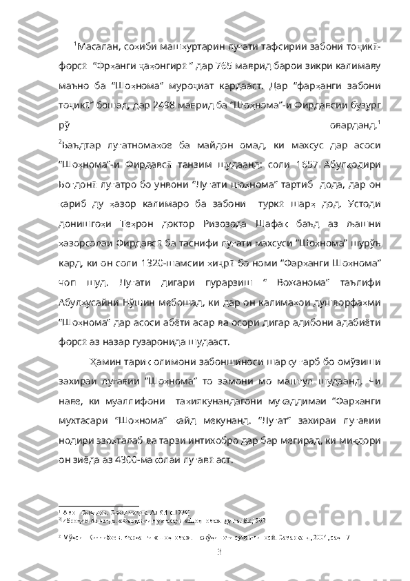           1
Масалан, со ҳ иби маш ҳ уртарин лу ғ ати тафсирии забони то ҷ ик ӣ -
форс ӣ    “Фр ҳ анги  ҷ а ҳ онгир ӣ  ”  дар 765 маврид барои зикри калимаву
маъно   ба   “Шо ҳ нома”   муро ҷ иат   кардааст.   Дар   “фар ҳ анги   забони
то ҷ ик ӣ ” бошад, дар 2498 маврид ба “Шо ҳ нома”-и Фирдавсии   бузург
рў   оварданд. 1
2
Баъдтар   лу ғ атнома ҳ ое   ба   майдон   омад,   ки   махсус   дар   асоси
“Шо ҳ нома”-и   Фирдавс ӣ   танзим   шудаанд:   соли   1657   Абул қ одири
Бо ғ дон ӣ   лу ғ атро  бо  унвони  “Лу ғ ати  шо ҳ нома” тартиб     дода,  дар он
қ ариб   ду   ҳ азор   калимаро   ба   забони     турк ӣ   шар ҳ   дод.   Устоди
донишго ҳ и   Те ҳ рон   доктор   Ризозода   Шафа қ   баъд   аз   љашни
ҳ азорсолаи Фирдавс ӣ  ба таснифи лу ғ ати махсуси “Шо ҳ нома” шурўъ
кард, ки он соли 1320-шамсии   ҳ и ҷ р ӣ   бо номи “Фар ҳ анги Шо ҳ нома”
чоп   шуд.   Лу ғ ати   дигари   пурарзиш   “   Вожанома”   таълифи
Абул ҳ усайни Нўшин  мебошад,  ки  дар он  калима ҳ ои душворфа ҳ ми
“Шо ҳ нома” дар асоси абёти асар ва осори дигар адибони адабиёти
форс ӣ  аз назар гузаронида шудааст.
Ҳ амин тари қ  олимони забоншиноси шар қ у  ғ арб бо омўзиши
захираи   лу ғ авии   “Шо ҳ нома”   то   замони   мо   маш ғ ул   шудаанд.   Чи
наве,   ки   муаллифони     та ҳ иякунандагони   му қ аддимаи   “Фар ҳ анги
мухтасари   “Шо ҳ нома”   қ айд   мекунанд.   “Лу ғ ат”   захираи   лу ғ авии
нодири эзо ҳ талаб ва тарзи интихобро дар бар мегирад, ки ми қ дори
он зиёда аз 4300-ма қ олаи лу ғ ав ӣ  аст. 
1
[Амон Воҳидов. Овози то ик. Аз 6.4 с.1994]ҷ
2[
Иброҳим Ализода. «Фарҳанги мухтасари «Шоҳнома». Душанбк,1992]
2
[М ў ҳ син Киччибоев. Фарҳанги «Шоҳнома» . Паж ў ҳ ишоти суханшинос . Самарқанд, 2004, саҳ-17] 	
ӣ
3 