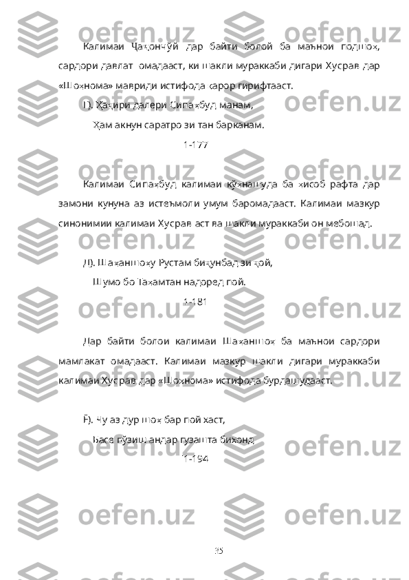Калимаи   Ҷ а ҷ ончў й   дар   байти   болой   ба   маънои   подшо ҳ ,
сардори давлат  омадааст, ки шакли мураккаби дигари  Х у срав   дар
«Шо ҳ нома» мавриди истифода  қ арор гирифтааст.
Г).  Ҳ а ҷ ири далери  Сипа ҳ бу д  манам,
     Ҳ ам акнун саратро зи тан барканам.
[ 1-177 ]
Калимаи   Сипа ҳ бу д   калимаи   кў ҳ нашуда   ба   ҳ исоб   рафта   дар
замони   кунуна   аз   истеъмоли   умум   баромадааст.   Калимаи   мазкур
синонимии калимаи  Х у срав  аст ва шакли мураккаби он мебошад.
Д).  Ша ҳ анш о ҳ у   Рустам би ҷ унбад зи  ҷ ой,
     Шумо бо Та ҳ амтан надоред пой.
[ 1-181 ]
Дар   байти   болои   калимаи   Ша ҳ анш о ҳ   ба   маънои   сардори
мамлакат   омадааст.   Калимаи   мазкур   шакли   дигари   мураккаби
калимаи  Х у срав  дар «Шо ҳ нома» истифода бурдашудааст.
Ё). Чу аз дур  ш о ҳ  бар пой хаст, 
     Басе пўзиш андар гузашта бихонд
[ 1-194 ]
35 