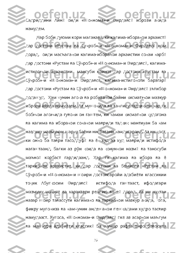 Садриддини   Айн ӣ   оиди   «Шо ҳ нома»-и   Фирдавс ӣ   ибрози   а қ ида
намудем.
Дар боби дуюми кори малакав ӣ , ки калима-ибора ҳ ои архаист ӣ
дар   достони   «Рустам   ва   Су ҳ роб»-и   «Шо ҳ нома»-и   Фирдавс  ӣ ном
дорад,     оиди   масъала ҳ ои   калима-ибора ҳ ои   архаистии   со ҳ аи   ҳ арб ӣ
дар достони «Рустам ва Сў ҳ роб»-и «Шо ҳ нома»-и Фирдавс ӣ , калима-
истилоњои   архаистии     мансуби   коинот   дар   достони   «Рустам   ва
Сў ҳ роб»-и   «Шо ҳ нома»-и   Фирдавс ӣ ,   калима-истило ҳ оти   барзгар ӣ
дар достони «Рустам ва Сў ҳ роб»-и «Шо ҳ нома»-и Фирдавс ӣ   эътибор
додашуд.    Ҳ ам чунин ало қ а ва робита ҳ ои байни  қ исматњои мазкур
ибрози аќида намудаем. Аз мушо ҳ ида ва та ҳ лилу тад қ и қҳ ои   ҳ ар як
бобњои   алоњида   гуво ҳ и   он   гаштем,   ки   ҳ амаи   қ исмат ҳ ои   ҷ удогона
ва   калима   ва   ибора ҳ ои   со ҳ а ҳ ои   мавриди   тад қ и қ   манти у ан   ба   ҳ ам
наздику мазмунан шар ҳ у баёни нисбатани  ҳ амдигаранд. Аз ин  ҷ ост,
ки   он ҳ о   ба   таври   тасоддуф ӣ   ва   ё     худ   аз   худ   мавриди   истифода
нагаштаанд,   балки   аз   рўи   қ оида   ва   қ онун ҳ ои   назм ӣ   ва   таносуби
маъно  	
ӣ корбаст   гардидаанд.   Ҳ ар   як   калима   ва   ибора   ва   ё
таркиб ҳ ои   архиистие,   ки   дар   достони   ва   бемисли   «Рустам   ва
Сў ҳ роб»-и   «Шо ҳ нома»-и   шоири   достонсаройи   адабиёти   классикии
то ҷ ик   Абул қ осим   Фирдавс ӣ     истифода   гаштааст,   ифодагари
мазмуну   мо ҳ ият   ва   характери   реалию   во қ е ӣ   дорад.   Аз   ин   ну қ таи
назар   шоир   тавассути   калима ҳ о   ва   таркиб ҳ ои   мазкур   а қ ида,   ғ ояа,
фикру   муло ҳ иза  ва   ҳ амчунин   андеша ҳ ои  пеш қ адами  худро  тасвир
намудааст.   Хулоса,   «Шо ҳ нома»-и Фирдавс ӣ   яке  аз  асар ҳ ои  маълум
ва   маш ҳ ури   адабиёти   классик ӣ   ба   шумор   рафта   онро   бевосита
39 