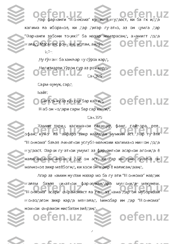 Дар   фар ҳ анги   “Шо ҳ нома”   кўшише   шудааст,   ки   ба   як   идда
калима   ва   ибора ҳ ое,   ки   дар   дигар   лу ғ ат ҳ о,   аз   он   ҷ умла   дар
“Фар ҳ анги   забони   то ҷ ик ӣ ”   ба   назар   намерасанд,   а ҳ амият   дода
шавад. Масалан:  ро ҳ - ғ ам, мотам, андў ҳ.
                   Байт:
  Ду гўшаш ба ханљар чу сўрох кард,
  Дили марзи Тўрон пур аз  ро ҳ  кард.
[ Са ҳ .309 ]
Сарм - хунук, сард
Байт:
    Сапеда чу аз кў ҳ  сар бар кашид, 
  Шаб он чодари сарм бар сар кашид.
[ Са ҳ .325 ]
Ҳ амин   тари қ ,   калима ҳ ои   саян ҷ у р,   ф анг,   пай ғ ора,   рев,
оф ан,   к у но ғ   ва   ғ айраро   зикр   намудан   мумкин   аст.   Дар   лу ғ ати
“Шо ҳ нома” баъзе  љи ҳ ат ҳ ои услуб ӣ -маъноии калима ҳ о нишон дода
шудааст.   Фар қ и   лу ғ ат ҳ ои   умум ӣ   аз   фар ҳ анг ҳ ои   асар ҳ ои   ало ҳ ида   ё
нависанда ҳ ои   ало ҳ ида   дар   он   аст,   ки   дар   ин   гуна   лу ғ ат ҳ о   он
маъно ҳ ое зикр меёбоянд, ки хоси он шоир ё нависандаанд.
Агар   аз   ҳ амин  ну қ таи  назар   мо   ба  лу ғ ати  “Шо ҳ нома”   наздик
шавем   баъзе   ҷ и ҳ ат ҳ ои   фар қ кунандаро   мушо ҳ ида   мекунем.
“Шо ҳ нома”   асари   қ а ҳ рамонист   ва   пеш   аз   ҳ ама   дар   он   муборизаи
шо ҳ зодагон   зикр   карда   мешавад.   Бинобар   ин   дар   “Шо ҳ нома”
ном ҳ ои  қ а ҳ рамон нисбатан зиёданд. 
4 