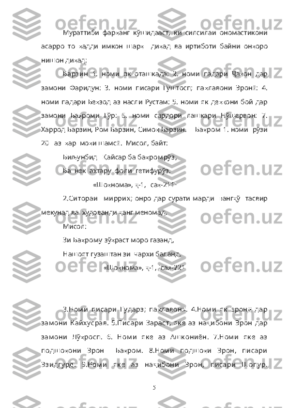 Мураттиби   фар ҳ анг   кўшидааст,   ки   силсилаи   ономастикони
асарро   то   ҳ адди   имкон   шар ҳ     ди ҳ ад   ва   иртиботи   байни   он ҳ оро
нишон ди ҳ ад:
Барзин   1.   номи   як   оташкада:   2.   номи   падари   Ҷ а ҳ он   дар
замони   Фаридун:   3.   номи   писари   Гуштосп;   па ҳ лавони   Эрон ӣ :   4.
номи   падари   Бе ҳ зод   аз   насли   Рустам:   5.   номи   як   де ҳқ они   бой   дар
замони   Ба ҳ роми   Гўр:   6.   номи   сардори   лашкари   Нўшервон:   7.
Харрод Барзин, Ром Барзин, Симо ҳ  Барзин .    Ба ҳ ром   1.   номи     рўзи
20    аз    ҳ ар    мо ҳ и   шамс ӣ .   Мисол , байт:
Биљунбид     Қ айсар   ба   ба ҳ ром рў з ,
Ба    нек    ахтару    фоли    гетифурўз .
                  «Шо ҳ нома»,  ҷ -1,  [ са ҳ -211 ]
2 .Ситораи     м иррих ;   онро   дар   сурати   марди     в анг ҷ ў     тасвир
мекунад   ва    худованди   ҷ анг   меномад .
Мисол :
Зи   Ба ҳ ром у  зў ҳ раст   моро   газанд ,
Нашоят   гузаштан   зи    чархи   баланд .
                        «Шо ҳ нома»,  ҷ -1,  [ са ҳ -221 ] 
          
3. Ном и   писари   Гу дарз ;   па ҳ лавон ӣ .   4. Ном и   як   эрон ӣ   дар
зам они   К айх у срав .   5. Писари   Зараст ,   як е   аз   на ҷ ибони   Эрон   дар
зам они   Лў ҳ росп.   6.   Ном и   як е   аз   А ш к ониён .   7. Ном и   як е   аз
подш о ҳ они   Эрон     Ба ҳ ром .   8. Ном и   подш о ҳ и   Эрон ,   писари
Эзидгу рд .   9. Ном и   як е   аз   на ҷ ибони   Эрон ,   писари   Шопу р .
5 