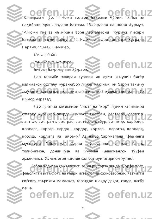 10. Ба ҳ ром и   Гў р .   11. Ном и   падари   Ба ҳ ром и   Чў бин .   12. Як е   аз
на ҷ ибони   Эрон ,   падари   Ба ҳ ром .   13. Сардори   лаш к ари   Ҳ у рм у з .
14 .Ном и   як е   аз   на ҷ ибони   Эрон   дар   зам они     Ҳ у рм у з ,   писари
Ба ҳ ром   аз   насли   Сиёву ш .   15.   Ном и   сардори   лаш к ари   Х у срави
Парвиз . 16. м а ҳ .  ш ам ш ер .
Мисол, байт:
Зани   козуру   ме ҳ раро ,
Биёред   Ба ҳ ром у   ҳ ам   Зў ҳ раро .
Дар   таркиби   захираи   лу ғ авии   ин   лу ғ ат   инчунин   бисёр
калима ҳ ои   сохтаву   мураккабро   дучор   мекунем,   ки   барои   та ҳқ и қ у
омўзиши ро ҳҳ ои калимасозии забони то ҷ ик ӣ  му ҳ имтарин мавод ба
шумор меравад. 
Дар   лу ғ ат   аз   калима ҳ ои   “ даст”   ва   “ к ор”     чунин   калима ҳ ои
сохтаву   мураккаб   оварда   шудааст:   дастбан,   дастварз,   дастгир,
дастго ҳ ,   дастран в ,   дастрас,   дастёр,   дастбу р,   дастк ор,   к орбанд,
к орварз,   к оргар,   к ордон,   к ордор,   к орзор,     к орога ҳ ,   к орк ард,
к орсоз,   к ордида   ва   ғ айра ҳ о. 1
  Аз   нашр   баромадани   “фар ҳ анги
мухтасари   “Шо ҳ нома”   барои   дўстдорони   каломи   бадеъ,
толибилмон,   дониш ҷ ўён   ва   умуман   ҳ авасмандон   тў ҳ фаи
арзандааст.  Хонандагон чандин сол боз мунтазири он буданд.
Забон  ҳ одисаи  ҷ амъиятист, аз ин рў, тарзи зинда гӣ , урфу одат,
фаъолияти исте ҳ сол ӣ  ва  ғ айри исте ҳ солии со ҳ ибзабонон, вазъияти
сиёсиву   таърихии   мамлакат,   тара ққ ии   ша ҳ ру   де ҳ от,   савдо,   касбу
пеша, 
6 