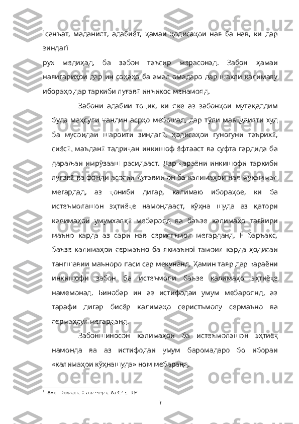 1
санъат,   маданият,   адабиёт,   ҳ амаи   ҳ одиса ҳ ои   нав   ба   нав,   ки   дар
зиндагї 
рух   меди ҳ ад,   ба   забон   таъсир   мерасонад.   Забон   ҳ амаи
навигари ҳ ои дар ин со ҳ а ҳ о ба амал омадаро дар шакли калимаву
ибора ҳ о дар таркиби лу ғ ав  ӣ инъикос менамояд. 
Забони   адабии   то ҷ ик,   ки   яке   аз   забон ҳ ои   мута қ аддим
буда   ма ҳ сули   чандин   аср ҳ о   мебошад,   дар   тўли   мав ҷ удияти   худ
ба   мусоидаи   шароити   зиндаг ӣ ,   ҳ одиса ҳ ои   гуногуни   таърих ӣ ,
сиёс ,	
ӣ   маъдан ӣ   тадри ҷ ан  инкишоф   ёфтааст  ва  суфта  гардида  ба
дараљаи   имрўзааш   расидааст.   Дар   ҷ араёни   инкишофи   таркиби
лу ғ ав ӣ   ва фонди асосии лу ғ авии он ба калима ҳ ои нав мукаммал
мегардад,   аз   ҷ ониби   дигар,   калимаю   ибора ҳ ое,   ки   ба
истеъмолашон   э ҳ тиё ҷ е   намондааст,   кў ҳ на   шуда   аз   қ атори
калима ҳ ои   умумхал қ ӣ   мебарояд   ва   баъзе   калима ҳ о   та ғ йири
маъно   карда   аз   сари   нав   серистъмол   мегарданд.   Ё   баръакс,
баъзе   калима ҳ ои   сермаъно   ба   якмаъної   тамоил   карда   ҳ одисаи
тангшавии маъноро паси сар мекунанд.  Ҳ амин тавр дар  в араёни
инкишофи   забон   ба   истеъмоли   баъзе   калима ҳ о   э ҳ тиё ҷ е
намемонад.   Бинобар   ин   аз   истифодаи   умум   мебароянд,   аз
тарафи   дигар   бисёр   калима ҳ о   серистъмолу   сермаъно   ва
серма ҳ сул мегарданд.
Забоншиносон   калима ҳ ои   ба   истеъмолашон   э ҳ тиё ҷ
намонда   ва   аз   истифодаи   умум   баромадаро   бо   ибораи
«калима ҳ ои кў ҳ нашуда» ном мебаранд. 
1
 [Амон Воҳидов. Овози то ик. Аз 6.4 с.1994]	
ҷ
7 