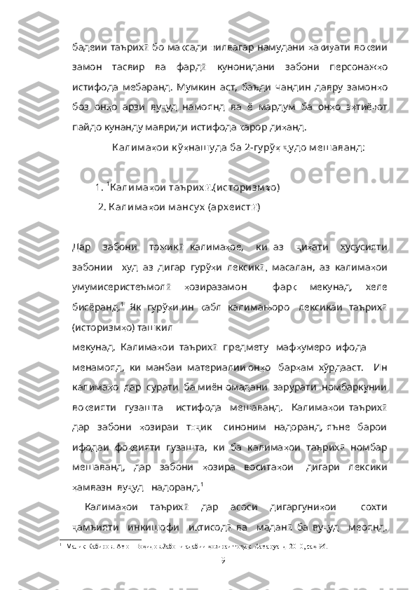 бадеии таърих  ӣ бо ма қ сади   в илвагар намудани   ҳ а қ и у ати во қ еии
замон   тасвир   ва   фард ӣ   кунонидани   забони   персонаж ҳ о
истифода   мебаранд.   Мумкин   аст ,   баъди   чандин   давру   замон ҳ о
боз   он ҳ о   арзи   ву ҷ уд   намоянд   ва   ё   мардум   ба   он ҳ о   э ҳ тиё в от
пайдо   кунанду   мавриди   истифода   қ арор   ди ҳ анд .
                         К алим а ҳ ои к ў ҳ наш у да ба 2-гу рў ҳ   ҷ у до м еш аванд:
               1.  1
К алим а ҳ ои таърих .	
ӣ (историзм ҳ о)
                2. К алим а ҳ ои м ансу х  (арх еист ӣ )
Дар     забони     тожик  	
ӣ калима ҳ ое,     ки   аз     ҷ и ҳ ати     хусусияти
забонии     худ   аз   дигар   гурў ҳ и   лексик ,	
ӣ   масалан,   аз   калима ҳ ои
умумисеристеъмол ӣ   ҳ озиразамон     фар қ   мекунад,   хеле
бисёранд. 1
   Як  гурў ҳ и ин    қ абл  калимањоро    лексикаи   таърих ӣ
(историзм ҳ о) ташкил  
      мекунад.  Калима ҳ ои  таърих ӣ   предмету   маф ҳ умеро  ифода  
менамояд,  ки  манбаи  материалии он ҳ о   бар ҳ ам  хўрдааст.    Ин
калима ҳ о  дар  сурати  ба миён омадани  зарурати  номбаркунии
во қ еияти     гузашта       истифода     мешаванд.     Калима ҳ ои   таърих ӣ
дар     забони     ҳ озираи     т о	
ҷ ик       синоним     надоранд,   яъне     барои
ифодаи  фо қ еияти  гузашта,  ки  ба  калима ҳ ои  таърих ӣ    номбар
мешаванд,     дар     забони     ҳ озира     восита ҳ ои       дигари     лексики
ҳ амвазн  ву ҷ уд   надоранд. 1
Калима ҳ ои     таърих ӣ     дар     асоси     дигаргуни ҳ ои         сохти
ҷ амъияти     инкишофи     и қ тисод ӣ   ва     мадан ӣ   ба   ву ҷ уд     меоянд.
1
 [Малик Кабиров. Амон Воҳидов.Забони адабии ҳозираи то ик. Самаруанд-2010, саҳ-96.]	
ҷ
9 