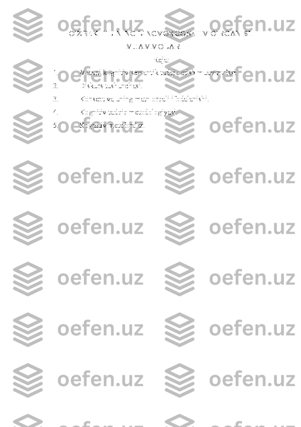 O`ZBEK TILINING LINGVOKOGNITI V  O`RGANISH
MUAMMOLARI
Reja:
1. Matnni kognitiv-semantik tadqiq etish muammolari
2. Diskurs tushunchasi.
3. Konsept va uning matn orqali ifodalanishi.
4. Kognitiv tadqiq metodologiyasi.
5. Kognitiv metaforalar. 