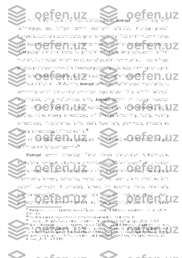 Prof.   N.Mahmudov   o‘z   maqolalaridan   birida   konsept     termini   eng   ko‘p
definitsiyaga   ega   bo‘lgan   termin   ekanligini   ta’kidlab,   shunday   yozadi:
“Lingvokulturologik tadqiqotlarda aynan konseptning ifodalanishi muammolariga
juda   katta   e’tibor   qaratilmoqda,   internet   materiallari   bilan   tanishganda,   masalan,
Rossiyadagi   tilshunosliklarda   bu   yo‘nalish   nihoyatda   keng   tarqalganini   ko‘rish
mumkin, bu boradagi ishlarni sanab, sanog‘iga etish ham mushkul. Hatto so‘nggi
yillarda yoqlangan nomzodlik dissertatsiyalarining juda katta qismi aynan u yoki
bu tilda konseptning lingvokulturologik tadqiqiga bag‘ishlangan” 27
. 
Rus tilshunosi L.V.Adonina   konsept   terminiga bag‘ishlangan maqolasida bu
terminning   taniqli   tilshunoslar   tomonidan   qayd   etilgan   12   ta   ta’rifini   keltiradi.
SHuningdek,   uning   ma’lumotiga   ko‘ra,   konsept   termini   o‘n   nuqtayi   nazardan
tasnif   qilingan.   Masalan,   konsept   standartlashishiga   ko‘ra   universal,   etnik,
guruhga   oid   va   shaxsiy   konseptlarga;   qo‘llanishiga   ko‘ra   ilmiy,   badiiy,   maishiy
konseptlarga;   ifodalanishiga   ko‘ra   leksik-frazeologik,   grammatik,   sintaktik   va
matniy konseptlarga bo‘linadi va h.k. 28
Biz   o‘z   tadqiqotimizda   konseptga   YU.N.SHvedova   tomonidan   berilgan
ta’rifni asos sifatida tanlaganmiz 29
.
Konsept   termini   borasidagi   fikrlar   o‘zbek   tilshunoslari   N.Mahmudov,
SH.Safarov   hamda   A.E.Mamatov   tomonidan   batafsil   izohlangan 30
.   SHu   boisdan
biz     konsept   haqidagi   o‘z   qarashlarimiz   bilan   cheklanishni   ma’qul   hisoblaymiz.
Fikrimizcha,   konsept,   darhaqiqat,   mental   tuzilma.   Lekin   u   ko‘p   qirrali   va   ko‘p
qatlamli   tuzilmadir.   SHuningdek,   konsept   bir   vaqtning   o‘zida   psixologik,
kognitiv-semantik   va   lingvokulturologik   jihatlarni   namoyon   etadi.   Zero,
konseptning   kognitiv,   psixolingvistik     va   lingvokulturologik   tadqiqotlar   obyekti
27
 Маҳмудов Н. Тилнинг мукаммал тадқиқи йўлларини излаб... // Ўзбек тили ва адабиёти. – Тошкент, 2012. –
№ 5. – Б. 9.
28
 http :  // rtsu slavist./t index php? option=com conten tack wiew & id=149 & itemed=80
29
  Шведова Н.Ю. Русский яз ык.  Избранные работы. – М. :  Языки славянской культуры, 2005. – С. 603.
30
  Қаранг: Маҳмудов Н. Тилнинг мукаммал тадқиқи йўлларини излаб // Ўзбек тили ва адабиёти. –Тошкент,
29012. – № 5. Б.  3-16;  Сафаров Ш. Когнитив тилшунослик. – Жиззах:  Сангзор, 2006 – 91б.;  Маматов  А.Э.
Тилга   когнитив   ёндашувнинг   моҳияти   нимада?   /   Ўзбек   тилшунослигининг   долзарб   муаммолари   (проф.
А.Нурмонов таваллудининг 70 йиллигига бағишлаб ўтказилаётган илмий-амалий анжуман материаллари. –
Андижон, 2012. – Б. 212-220. 