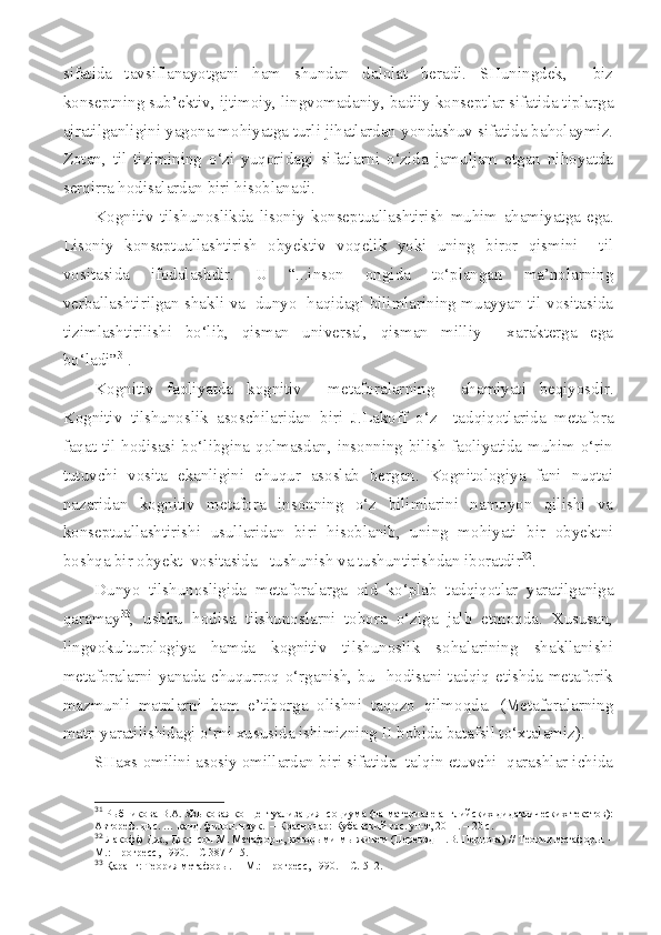 sifatida   tavsiflanayotgani   ham   shundan   dalolat   beradi.   SHuningdek,     biz
konseptning sub’ektiv, ijtimoiy, lingvomadaniy, badiiy konseptlar sifatida tiplarga
ajratilganligini yagona mohiyatga turli jihatlardan yondashuv sifatida baholaymiz.
Zotan,   til   tizimining   o‘zi   yuqoridagi   sifatlarni   o‘zida   jamuljam   etgan   nihoyatda
serqirra hodisalardan biri hisoblanadi.
Kognitiv   tilshunoslikda   lisoniy   konseptuallashtirish   muhim   ahamiyatga   ega.
Lisoniy   konseptuallashtirish   obyektiv   voqelik   yoki   uning   biror   qismini     til
vositasida   ifodalashdir.   U   “...inson   ongida   to‘plangan   ma’nolarning
verballashtirilgan shakli va   dunyo   haqidagi bilimlarining muayyan til vositasida
tizimlashtirilishi   bo‘lib,   qisman   universal,   qisman   milliy     xarakterga   ega
bo‘ladi” 31
.
Kognitiv   faoliyatda   k ognitiv     metaforalar ning     ahamiyati   beqiyosdir.
Kognitiv   tilshunoslik   asoschilaridan   biri   J.Lakoff   o‘z     tadqiqotlarida   metafora
faqat til hodisasi bo‘libgina qolmasdan, insonning bilish faoliyatida muhim o‘rin
tutuvchi   vosita   ekanligini   chuqur   asoslab   bergan.   Kognitologiya   fani   nuqtai
nazaridan   kognitiv   metafora   insonning   o‘z   bilimlarini   namoyon   qilishi   va
konseptuallashtirishi   usullaridan   biri   hisoblanib,   uning   mohiyati   bir   obyektni
boshqa bir obyekt  vositasida   tushunish va tushuntirishdan iboratdir 32
.
Dunyo   tilshunosligida   metaforalarga   oid   ko‘plab   tadqiqotlar   yaratilganiga
qaramay 33
,   ushbu   hodisa   tilshunoslarni   tobora   o‘ziga   jalb   etmoqda.   Xususan,
lingvokulturologiya   hamda   kognitiv   tilshunoslik   sohalarining   shakllanishi
metaforalarni yanada chuqurroq o‘rganish, bu   hodisani tadqiq etishda metaforik
mazmunli   matnlarni   ham   e’tiborga   olishni   taqozo   qilmoqda.   (Metaforalarning
matn yaratilishidagi o‘rni xususida ishimizning II bobida batafsil to‘xtalamiz).
SHaxs omilini asosiy omillardan biri sifatida  talqin etuvchi  qarashlar ichida
31
  Рыбникова В.А. Языковая концептуализация  социума (на материале английских дидактических текстов):
Автореф. дис. … канд. филол. наук.  – Краснодар: Кубанский гос. ун-т ,  2011. – 20 с.
32
  Лакофф Дж., Джонсон М. Метафор ы, которыми мы живем  ( Перевод Н.В. Перцова )  // Теория метафоры.  –
М. : Прогресс , 1990.  –  С 387-415. 
33
  Қаранг: Теория  метафоры.   –  М.: Прогресс, 1990. –  С.  512. 