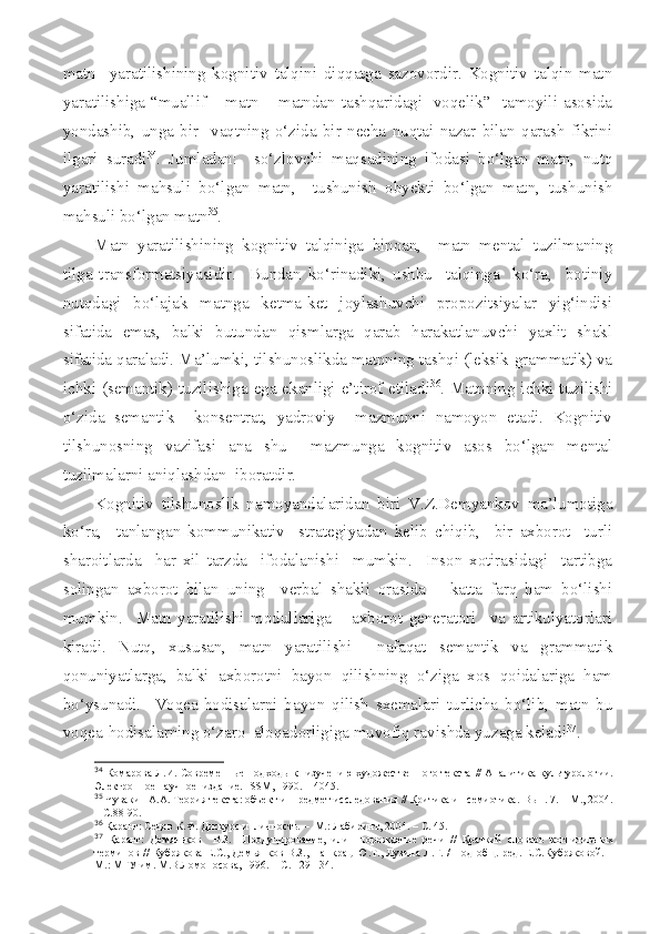 matn     yaratilishining   kognitiv   talqini   diqqatga   sazovordir.   Kognitiv   talqin   matn
yaratilishiga “muallif – matn – matndan tashqaridagi   voqelik”   tamoyili asosida
yondashib,   unga   bir     vaqtning   o‘zida   bir   necha   nuqtai   nazar   bilan   qarash   fikrini
ilgari   suradi 34
.   Jumladan:     so‘zlovchi   maqsadining   ifodasi   bo‘lgan   matn,   nutq
yaratilishi   mahsuli   bo‘lgan   matn,     tushunish   obyekti   bo‘lgan   matn,   tushunish
mahsuli bo‘lgan matn 35
.
Matn   yaratilishining   kognitiv   talqiniga   binoan,     matn   mental   tuzilmaning
tilga   transformatsiyasidir.     Bundan   ko‘rinadiki,   ushbu     talqinga     ko‘ra,     botiniy
nutqdagi   bo‘lajak   matnga   ketma-ket   joylashuvchi   propozitsiyalar   yig‘indisi
sifatida   emas,   balki   butundan   qismlarga   qarab   harakatlanuvchi   yaxlit   shakl
sifatida qaraladi. Ma’lumki, tilshunoslikda matnning tashqi (leksik-grammatik) va
ichki (semantik) tuzilishiga ega ekanligi e’tirof etiladi 36
. Matnning ichki tuzilishi
o‘zida   semantik     konsentrat,   yadroviy     mazmunni   namoyon   etadi.   Kognitiv
tilshunosning   vazifasi   ana   shu     mazmunga   kognitiv   asos   bo‘lgan   mental
tuzilmalarni aniqlashdan  iboratdir.
Kognitiv   tilshunoslik   namoyandalaridan   biri   V.Z.Demyankov   ma’lumotiga
ko‘ra,     tanlangan   kommunikativ     strategiyadan   kelib   chiqib,     bir   axborot     turli
sharoitlarda     har   xil   tarzda     ifodalanishi     mumkin.     Inson   xotirasidagi     tartibga
solingan   axborot   bilan   uning     verbal   shakli   orasida       katta   farq   ham   bo‘lishi
mumkin.     Matn   yaratilishi   modullariga       axborot   generatori     va   artikulyatorlari
kiradi.   Nutq,   xususan,   matn   yaratilishi     nafaqat   semantik   va   grammatik
qonuniyatlarga,   balki   axborotni   bayon   qilishning   o‘ziga   xos   qoidalariga   ham
bo‘ysunadi.     Voqea-hodisalarni   bayon   qilish   sxemalari   turlicha   bo‘lib,   matn   bu
voqea-hodisalarning o‘zaro  aloqadorligiga muvofiq ravishda yuzaga keladi 37
.
34
  Комарова Л.И.   Современные подходы к   изучению художественного текста   //   Аналитика культуролог и и.
Электронное научное  издание.  ISSM ,  1990. – 4045.
35
 Чувакин А.А. Теория текста: объект и  предмет исследования // Критика и   семиотика.  Вып. 7.  – М.,  2004 .
– С .88-9 0.
36
  Қ аранг: Седов К.Ф. Дискурс и  личность.  –   М. : Лабиринт,  2004.  –  С. 45.
37
  Қ аранг:   Демяньков     В.З.     Продуцирование,   или     порождение   речи   //   Краткий   словарь   когнитивн ы х
терминов //   Кубрякова Е.С., Демьянков В.З.,   Панкрац Ю.Т., Лузина Л.Г. /   Под общ. ред. Е.С.Кубряковой.   –
М. : МГУ им. М.В.Ломоносова , 199 6 .  – С . 129-134. 