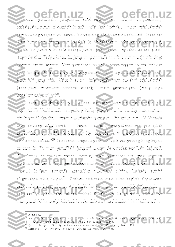 Nutq   yaratilishi   jarayonida   so‘zlovchi     o‘z   nutqini   tinglovchining
reaksiyasiga   qarab     o‘zgartirib  boradi.  Ta’kidlash  lozimki,      nutqni  rejalashtirish
hamda uning voqelanishi  deyarli bir vaqtning o‘zida amalga oshiriladi. Inson har
doim ham o‘z nutqining   qanday shaklda   ifodalanishini oldindan   bilavermaydi,
chunki   bir   jumla   yoki   so‘z   boshqa   jumla     yoki     so‘zni     aytishni   taqozo   qiladi.
Kognitivistlar fikriga ko‘ra, bu jarayon grammatik monitor qurilma (monitoring)
nazorati   ostida   kechadi.   Matn   yaratilishi     vaqtida     shaxs   tayyor   lisoniy   birliklar
bilan   bir   qatorda   nominatsiya   strategiyalaridan   ham     foydalanadi.   Odatda,   matn
yaratilishi   jarayonida   ikkita   bosqich     belgilanadi:   matn   tuzishni   rejalashtirish
(konseptual   mazmunni   tartibga   solish);     matn   generatsiyasi   (tabiiy   tilga
transformatsiya qilish) 38
.  
Hozirgi   vaqtda   kognitiv   tilshunoslikda   keng   tarqalgan   metodlardan   biri
freym tahlili hisoblanadi.  Lingvokognitologiyaga ko‘ra, har qanday matn ma’lum
bir   freym   ifodasidir.     Freym   nazariyasini   yaratgan   olimlardan   biri     M.Minskiy
unga   shunday   ta’rif   beradi:   “....freym   –   stereotip   vaziyatlarni   namoyon   qilish
usullaridan   biri   hisoblanib,   har     qanday   freymda     ko‘p   qirrali   axborot   o‘zaro
bog‘langan bo‘ladi” 39
. Binobarin,  freym u yoki  bu  tipik vaziyatning keng hajmli
prototipi bo‘lib, matn  yaratilishi  jarayonida kognitiv kontekst vazifasini bajaradi.
Bu   o‘rinda   shuni   ham   aytish   lozimki,   matn   yaratilishi   tadqiqida   kognitiv
tuzilmalardan biri bo‘lgan geshtalt ham muhim o‘rin tutadi. Hozirgi tilshunoslikda
mavjud   bo‘lgan   semantik   geshtaltlar   nazariyasi   tilning   lug‘aviy   sathini
o‘rganishga   tatbiq   etilgan 40
.    Geshtalt   hodisasini   matn   bilan   bog‘lab   o‘rganuvchi
tadqiqotlar soni esa juda oz. Vaholanki, har qanday matn   yaratilishi “butundan –
bo‘lakka”   jarayonini   aks     ettiradi.     Prof.   SH.Safarov   fikriga   ko‘ra,   geshtalt   va
matn yaratilishini uzviylikda tadqiq etish dolzarb masalalardan biri hisoblanadi 41
.
38
  Ўша ерда.
39
  Минский М. Остроумие и   логика   когнитивного бессознательного // Новое в   зарубежной  лингвистике.
Вып.   XIII :  Когнитивные аспекты языка.   –  М.: Энергия, 1988.  –  С. 289.
40
  Қаранг: Караулов Ю.Н. Русский яз ык и языковая личность. – М.: Наука, 1987.  – 263 с.
41
  Сафаров Ш. Когнитив тилшунослик. – Жиззах: Сангзор, 2006 – 91б. 