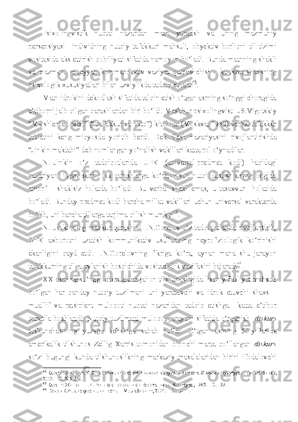 Psixolingvistik   nuqtai   nazardan   matn   yaratish   va   uning   mazmuniy
persepsiyasi     individning   nutqiy   tafakkuri   mahsuli,   obyektiv   borliqni   til   tizimi
vositasida aks ettirish qobiliyati sifatida namoyon bo‘ladi. Bunda matnning shakli
va   mazmuni   muayyan   kommunikativ   vaziyat   qatnashchisi   –   konkret   shaxsning
psixologik xususiyatlari bilan uzviylikda tadqiq etiladi 42
. 
Matn idrokini dekodlash sifatida talqin etish o‘tgan asrning so‘nggi choragida
e’tiborni jalb qilgan qarashlardan biri bo‘ldi. Mashhur psixolingvist L.S.Vigotskiy
“Mыshlenie i rech” (“Tafakkur va nutq”) kitobida (Moskva, 1982) verbal tafakkur
tabiatini   keng   miqyosda   yoritib   berdi.   Dekodlash   nazariyasini   rivojlantirishda
“Jinkin maktabi” deb nomlangan yo‘nalish vakillari katta rol o‘ynadilar.
N.I.Jinkin   o‘z   tadqiqotlarida   UPK   (universal-predmet   kodi)   haqidagi
nazariyani   ilgari   surdi.   Bu   qarashlarga   ko‘ra,   inson   nutqi   dastlab   uning   ongida
amorf   –   shaklsiz   holatda   bo‘ladi.   Bu   verbal   shakl   emas,   u   tasavvur     holatida
bo‘ladi.  Bunday  predmet  kodi  barcha millat vakillari  uchun  universal xarakterda
bo‘lib, uni barcha tillarga tarjima qilish mumkin 43
.
N.I.Jinkinning mazkur qarashini I.N.Gorelov o‘z tadqiqotlarida rivojlantirib,
UPK   axborotni   uzatish   kommunikativ   usullarining   neyrofiziologik   ko‘rinishi
ekanligini   qayd   etdi.   I.N.Gorelovning   fikriga   ko‘ra,   aynan   mana   shu   jarayon
tafakkurning tilga aylanish bosqichida vositachilik vazifasini bajaradi 44
.
XX asrning so‘nggi choragidan jahon tilshunosligida lisoniy faoliyat mahsuli
bo‘lgan   har   qanday   nutqiy   tuzilmani   uni   yaratuvchi   va   idrok   etuvchi   shaxs   –
muallif   va   retsipient   muloqoti   nuqtai   nazaridan   tadqiq   etishga     katta   e’tibor
qaratila  boshlandi. Nutqiy tuzilmani muloqot  jarayoni  sifatida  o‘rganish     diskurs
tushunchasining   yuzaga   kelishiga   sabab   bo‘ldi.   O‘tgan   asrning   50-yillarida
amerikalik   tilshunos   Zellig   Xarris   tomonidan   birinchi   marta   qo‘llangan   diskurs
so‘zi   bugungi   kunda   tilshunoslikning   markaziy   masalalaridan   birini   ifodalovchi
42
  Қаранг: Зорькина О.С. О психологическом подходе к изучению текста //  Язык и культура. – Новосибирск,
2003. – С. 205-210.
43
  Қаранг: Жинкин Н.И. Речь как проводник информации. – М.: Наука, 1982. – С. 157.
44
   Седов К.Ф. Дискурс  и личность. – М.: Лабиринт, 2004.  – С. 10-11. 