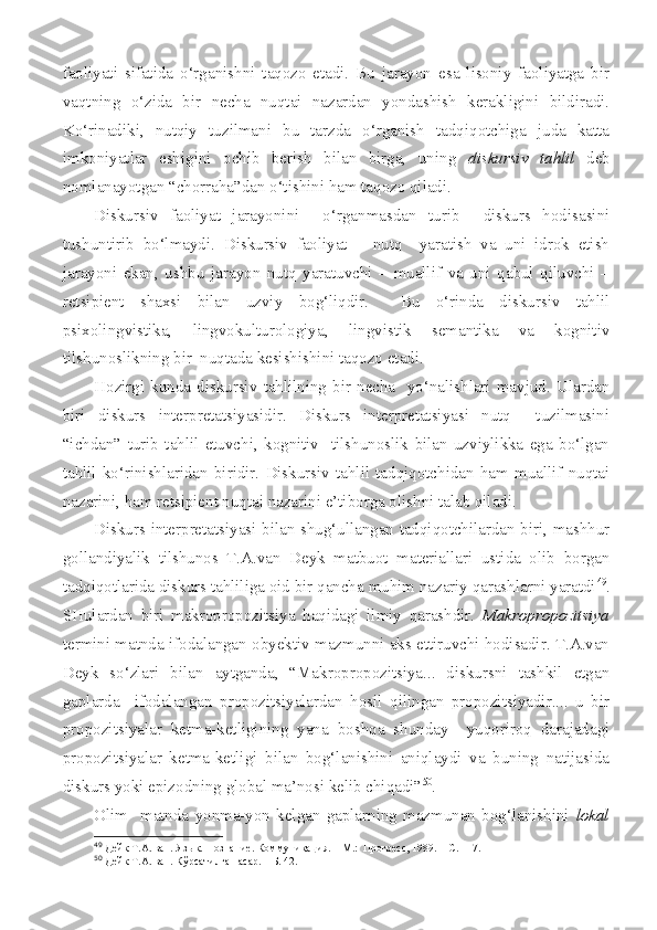 faoliyati   sifatida   o‘rganishni   taqozo   etadi.   Bu   jarayon   esa   lisoniy   faoliyatga   bir
vaqtning   o‘zida   bir   necha   nuqtai   nazardan   yondashish   kerakligini   bildiradi.
Ko‘rinadiki,   nutqiy   tuzilmani   bu   tarzda   o‘rganish   tadqiqotchiga   juda   katta
imkoniyatlar   eshigini   ochib   berish   bilan   birga,   uning   diskursiv   tahlil   deb
nomlanayotgan “chorraha”dan o‘tishini ham taqozo qiladi.
Diskursiv   faoliyat   jarayonini     o‘rganmasdan   turib     diskurs   hodisasini
tushuntirib   bo‘lmaydi.   Diskursiv   faoliyat   –   nutq     yaratish   va   uni   idrok   etish
jarayoni   ekan,   ushbu   jarayon   nutq   yaratuvchi   –   muallif   va   uni   qabul   qiluvchi   –
retsipient   shaxsi   bilan   uzviy   bog‘liqdir.     Bu   o‘rinda   diskursiv   tahlil
psixolingvistika,   lingvokulturologiya,   lingvistik   semantika   va   kognitiv
tilshunoslikning bir  nuqtada   kesishishini taqozo etadi.
Hozirgi  kunda   diskursiv   tahlilning  bir  necha    yo‘nalishlari   mavjud.   Ulardan
biri   diskurs   interpretatsiyasidir.   Diskurs   interpretatsiyasi   nutq     tuzilmasini
“ichdan”   turib   tahlil   etuvchi,   kognitiv     tilshunoslik   bilan   uzviylikka   ega   bo‘lgan
tahlil   ko‘rinishlaridan   biridir.   Diskursiv   tahlil   tadqiqotchidan   ham   muallif   nuqtai
nazarini, ham retsipient nuqtai nazarini e’tiborga olishni talab qiladi.
Diskurs interpretatsiyasi bilan shug‘ullangan tadqiqotchilardan biri, mashhur
gollandiyalik   tilshunos   T.A.van   Deyk   matbuot   materiallari   ustida   olib   borgan
tadqiqotlarida diskurs tahliliga oid bir qancha muhim nazariy qarashlarni yaratdi 49
.
SHulardan   biri   makropropozitsiya   haqidagi   ilmiy   qarashdir.   Makropropozitsiya
termini matnda ifodalangan obyektiv mazmunni aks ettiruvchi hodisadir. T.A.van
Deyk   so‘zlari   bilan   aytganda,   “Makropropozitsiya...   diskursni   tashkil   etgan
gaplarda     ifodalangan   propozitsiyalardan   hosil   qilingan   propozitsiyadir....   u   bir
propozitsiyalar   ketma-ketligining   yana   boshqa   shunday     yuqoriroq   darajadagi
propozitsiyalar   ketma-ketligi   bilan   bog‘lanishini   aniqlaydi   va   buning   natijasida
diskurs yoki epizodning global ma’nosi kelib chiqadi” 50
.
Olim     matnda   yonma-yon   kelgan   gaplarning   mazmunan   bog‘lanishini   lokal
49
  Дейк Т.А. ван. Яз ы к. Познание. Коммуникация. – М.:  Прогресс, 1989. – С. 117.
50
  Дейк Т.А. ван. Кўрсатилган асар. – Б. 42. 
