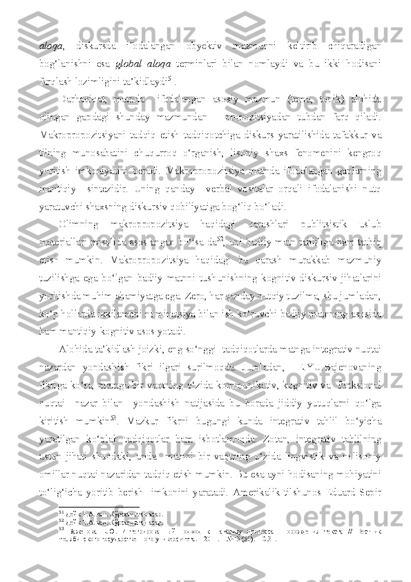 aloqa ,   diskursda   ifodalangan   obyektiv   mazmunni   keltirib   chiqaradigan
bog‘lanishni   esa   global   aloqa   terminlari   bilan   nomlaydi   va   bu   ikki   hodisani
farqlash lozimligini ta’kidlaydi 51
.
Darhaqiqat,   matnda     ifodalangan   asosiy   mazmun   (tema,   topik)   alohida
olingan   gapdagi   shunday   mazmundan   –   propozitsiyadan   tubdan   farq   qiladi.
Makropropozitsiyani   tadqiq   etish   tadqiqotchiga   diskurs   yaratilishida   tafakkur   va
tilning   munosabatini   chuqurroq   o‘rganish,   lisoniy   shaxs   fenomenini   kengroq
yoritish   imkoniyatini   beradi.   Makropropozitsiya   matnda   ifodalangan   gaplarning
mantiqiy     sintezidir.   Uning   qanday     verbal   vositalar   orqali   ifodalanishi   nutq
yaratuvchi shaxsning diskursiv qobiliyatiga bog‘liq bo‘ladi.
Olimning   makropropozitsiya   haqidagi   qarashlari   publitsistik   uslub
materiallari misolida asoslangan bo‘lsa-da 52
, uni badiiy matn tahliliga ham tatbiq
etish   mumkin.   Makropropozitsiya   haqidagi   bu   qarash   murakkab   mazmuniy
tuzilishga   ega   bo‘lgan   badiiy   matnni   tushunishning   kognitiv-diskursiv   jihatlarini
yoritishda muhim ahamiyatga ega. Zero, har qanday nutqiy tuzilma, shu jumladan,
ko‘p hollarda ikkilamchi nominatsiya bilan ish ko‘ruvchi badiiy matnning asosida
ham mantiqiy-kognitiv asos yotadi.
Alohida ta’kidlash joizki, eng so‘nggi  tadqiqotlarda matnga integrativ nuqtai
nazardan   yondashish   fikri   ilgari   surilmoqda.   Jumladan,     E.YU.Bajenovaning
fikriga ko‘ra, matnga bir vaqtning o‘zida kommunikativ, kognitiv va   funksional
nuqtai     nazar   bilan     yondashish   natijasida   bu   borada   jiddiy   yutuqlarni   qo‘lga
kiritish   mumkin 53
.   Mazkur   fikrni   bugungi   kunda   integrativ   tahlil   bo‘yicha
yaratilgan   ko‘plab   tadqiqotlar   ham   isbotlamoqda.   Zotan,   integrativ   tahlilning
ustun   jihati   shundaki,   unda     matnni   bir   vaqtning   o‘zida   lingvistik   va   nolisoniy
omillar nuqtai nazaridan tadqiq etish mumkin. Bu esa ayni hodisaning mohiyatini
to‘lig‘icha   yoritib   berish     imkonini   yaratadi.   Amerikalik   tilshunos   Eduard   Sepir
51
 Дейк Т.А. ван. Кўрсатилган асар. 
52
 Дейк Т.А. ван. Кўрсатилган асар .
53
  Баженова   Е.Ю.   Интегрированн ы й   подход   к     анализу   процесса     порождения   текста   //   Вестник
Челябинского государственного университета. – 2011. –  №13 (54). – С.31. 