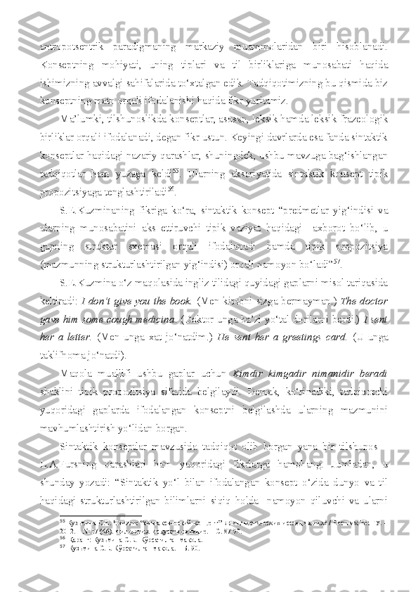 antropotsentrik   paradigmaning   markaziy   muammolaridan   biri   hisoblanadi.
Konseptning   mohiyati,   uning   tiplari   va   til   birliklariga   munosabati   haqida
ishimizning avvalgi sahifalarida to‘xtalgan edik. Tadqiqotimizning bu qismida biz
konseptning matn orqali ifodalanishi haqida fikr yuritamiz.
Ma’lumki, tilshunoslikda konseptlar, asosan, leksik hamda leksik-frazeologik
birliklar orqali ifodalanadi, degan fikr ustun. Keyingi davrlarda esa fanda sintaktik
konseptlar haqidagi nazariy qarashlar, shuningdek, ushbu mavzuga bag‘ishlangan
tadqiqotlar   ham   yuzaga   keldi 55
.   Ularning   aksariyatida   sintaktik   konsept   tipik
propozitsiyaga tenglashtiriladi 56
. 
S.E.Kuzminaning   fikriga   ko‘ra,   sintaktik   konsept   “predmetlar   yig‘indisi   va
ularning   munosabatini   aks   ettiruvchi   tipik   vaziyat   haqidagi     axborot   bo‘lib,   u
gapning   struktur   sxemasi   orqali   ifodalanadi   hamda   tipik   propozitsiya
(mazmunning strukturlashtirilgan yig‘indisi) orqali namoyon bo‘ladi” 57
.
S.E.Kuzmina o‘z maqolasida ingliz tilidagi quyidagi gaplarni misol tariqasida
keltiradi:   I don’t give you the book.   (Men kitobni sizga bermayman.)   The doctor
gave him some cough medicina . (Doktor unga ba’zi yo‘tal dorilarni berdi.)   I sent
her   a   letter.   (Men   unga   xat   jo‘natdim.)   He   sent   her   a   greetings   card.   (U   unga
taklifnoma jo‘natdi).
Maqola   muallifi   ushbu   gaplar   uchun   Kimdir   kimgadir   nimanidir   beradi
shaklini   tipik   propozitsiya   sifatida   belgilaydi.   Demak,   ko‘rinadiki,   tadqiqotchi
yuqoridagi   gaplarda   ifodalangan   konseptni   belgilashda   ularning   mazmunini
mavhumlashtirish yo‘lidan borgan.
Sintaktik   konseptlar   mavzusida   tadqiqot   olib   borgan   yana   bir   tilshunos   –
L.A.Fursning   qarashlari   ham   yuqoridagi   fikrlarga   hamohang.   Jumladan,   u
shunday   yozadi:   “Sintaktik   yo‘l   bilan   ifodalangan   konsept   o‘zida   dunyo   va   til
haqidagi   strukturlashtirilgan   bilimlarni   siqiq   holda     namoyon   qiluvchi   va   ularni
55
  Кузьмина С.Е. Понятие “синтаксический концепт” в лингвистических исследованиях / Вестник ЧелГУ. –
2012. – № 17  (66) . Филология. Искусствоведение. – С. 87-90.
56
  Қаранг: Кузьмина С.Е.  Кўрсатилган мақола.  
57
  Кузьмина С.Е. Кўрсатилган мақола. – Б. 90. 