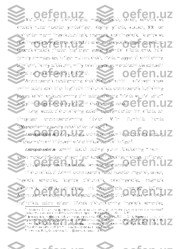 Ma’lumki,   dunyo   tilshunosligida   matnga   dastlab,   asosan,   semantik   va
sintaktik   nuqtai   nazardan   yondashilgan.   Keyingi   yillarda,   xususan,   XXI   asr
boshlaridan   matnni   lingvokulturologik,   pragmatik,   sotsiolingvistik,     kognitiv   va
psixolingvistik tamoyillar asosida tadqiq etish tendensiyasi kuchaydi. Unga faqat
semantik-sintaktik   jihatdan   bog‘langan   gaplar   yig‘indisi   sifatida   emas,   balki
ijtimoiy  qimmatga   ega  bo‘lgan   muloqot  shakli,   o‘zida   muayyan  til   sohiblarining
bilimlarini, lisoniy tafakkurini, milliy psixologiyasi va mentalitetini aks ettiruvchi
mental qurilma sifatida qarala boshlandi. 
Antropotsentrik   paradigmaning   shakllanishi   til   sohibi   –   so‘zlovchi   shaxs
omilini   tadqiq   etish   bilan   bog‘liqdir.   Tilshunoslikda   antropotsentrik   burilishning
yuzaga   kelishi   strukturalizmning   tilni   tadqiq   etishning   “o‘zida   va   o‘zi   uchun”
tamoyilini chetga surib, asosiy e’tiborini shaxs omiliga qaratdi 1
.
Hozirgi   vaqtda   tilshunoslikning   etakchi   paradigmalaridan   biri   sifatida   tan
olinayotgan   antropotsentrizmning   ildizlari   V.fon   Gumboldt   hamda
L.Vaysgerberning nazariy qarashlaridan oziqlandi 2
.
Antropotsentrizm   so‘zi yunoncha anthropos – odam hamda lotincha centrum
- markaz ma’nosini bildiruvchi so‘zlar birikuvidan hosil bo‘lgan 3
.
Antropotsentrizm   termini   dastlab   qadimgi   yunon   falsafasining   “Inson   –
koinot   markazidir”   degan   g‘oyani   ilgari   suruvchi   qarashiga   nisbatan     qo‘llangan
bo‘lib, bu g‘oya ayniqsa O‘rta asrlarda Evropada keng tarqaldi 4
. 
Tilshunoslikda til tizimini antropotsentrik nuqtai nazardan o‘rganish, asosan,
lingvistik   semantika,   kognitiv   tilshunoslik,   psixolingvistika,   pragmatik
tilshunoslik,   lingvokulturologiyaga   oid   tadqiqotlarda   namoyon   bo‘lgan.
Antropotsentrik paradigma asosida yaratilgan ishlarda til tizimi shaxs omili bilan
bog‘liqlikda   tadqiq   etilgan.   O‘zbek   tilshunoslarining   lingvistik   semantika,
1
  Воркачев   С.Г.   Лингвокультурология,   языковая   личность,   концепт:   становление   антропоцентрической
парадигмы в языкознании // Филологические науки. – Москва, 2001. – № 1. – С. 64.  
2
 Бу ҳақда қаранг: Маслова В.А. Лингвокультурология. – М.: Acаdemia, 2001. – С. 17; Маҳмудов Н. Тилнинг
мукаммал   тадқиқи   йўлларини   излаб   ...   //   Ўзбек   тили   ва   адабиёти.   –   Тошкент,   2012.   –   №   5.   –   Б.   3-16;
Пименова М.В., Кондратьева О.Н. Концептуальные исследования. Введение. – М.: Флинта, 2014. – С. 8.
3
 http // ph.ras.ru// elib 0215 html: Новая философская энциклопедия.
4
 Пименова М.В., Кондратьева О.Н. Кўрсатилган асар. – Б. 8. 