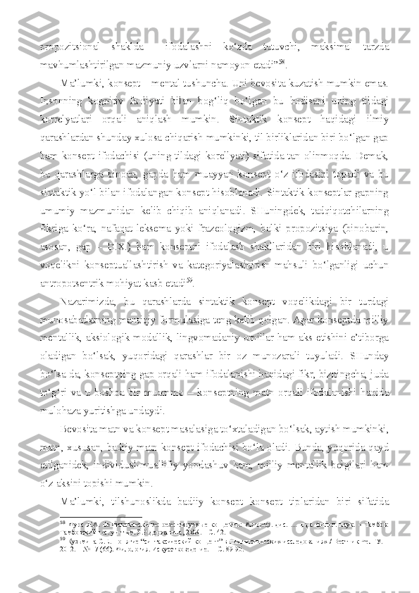 propozitsional   shaklda     ifodalashni   ko‘zda   tutuvchi,   maksimal   tarzda
mavhumlashtirilgan mazmuniy uzvlarni namoyon etadi” 58
.
Ma’lumki, konsept – mental tushuncha. Uni bevosita kuzatish mumkin emas.
Insonning   kognitiv   faoliyati   bilan   bog‘liq   bo‘lgan   bu   hodisani   uning   tildagi
korrelyatlari   orqali   aniqlash   mumkin.   Sintaktik   konsept   haqidagi   ilmiy
qarashlardan shunday xulosa chiqarish mumkinki, til birliklaridan biri bo‘lgan gap
ham konsept ifodachisi (uning tildagi korellyati) sifatida tan olinmoqda. Demak,
bu   qarashlarga   binoan,   gapda   ham   muayyan   konsept   o‘z   ifodasini   topadi   va   bu
sintaktik yo‘l bilan ifodalangan konsept hisoblanadi. Sintaktik konseptlar gapning
umumiy   mazmunidan   kelib   chiqib   aniqlanadi.   SHuningdek,   tadqiqotchilarning
fikriga   ko‘ra,   nafaqat   leksema   yoki   frazeologizm,   balki   propozitsiya   (binobarin,
asosan,   gap   –   D.X.)   ham   konseptni   ifodalash   shakllaridan   biri   hisoblanadi,   u
voqelikni   konseptuallashtirish   va   kategoriyalashtirish   mahsuli   bo‘lganligi   uchun
antropotsentrik mohiyat kasb etadi 59
.
Nazarimizda,   bu   qarashlarda   sintaktik   konsept   voqelikdagi   bir   turdagi
munosabatlarning mantiqiy formulasiga teng kelib qolgan. Agar konseptda milliy
mentallik, aksiologik modallik, lingvomadaniy omillar ham aks etishini e’tiborga
oladigan   bo‘lsak,   yuqoridagi   qarashlar   bir   oz   munozarali   tuyuladi.   SHunday
bo‘lsa-da, konseptning gap orqali ham ifodalanishi haqidagi fikr, bizningcha, juda
to‘g‘ri   va   u   boshqa   bir   muammo   –   konseptning   matn   orqali   ifodalanishi   haqida
mulohaza yuritishga undaydi.
Bevosita matn va konsept masalasiga to‘xtaladigan bo‘lsak, aytish mumkinki,
matn, xususan, badiiy matn konsept ifodachisi bo‘la oladi. Bunda, yuqorida qayd
etilganidek,   individual-muallifiy   yondashuv   ham,   milliy   mentallik   belgilari   ham
o‘z aksini topishi mumkin.
Ma’lumki,   tilshunoslikda   badiiy   konsept   konsept   tiplaridan   biri   sifatida
58
  Фурс   Л.А.   Синтаксически   репрезентируем ые   концепты:   Автореф.   дис.   …   д-ра   филол.   наук.   –   Тамбов:
Тамбовский гос. ун-т им. Г.Р.Державина, 2004. – С. 42.
59
  Кузьмина С.Е. Понятие “синтаксический концепт” в лингвистических исследованиях / Вестник ЧелГУ. –
2012. – № 17  (66) . Филология. Искусствоведение.  – С. 89-90. 