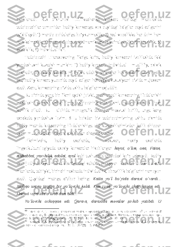 baholanadi.   Rus   tilshunosi   I.G.Tkachenko   konsept   haqidagi   maqolasida
tadqiqotchilar   tomonidan   badiiy   konseptga   xos   quyidagi   belgilar   qayd   etilganini
ta’kidlaydi:1) mantiq qoidalariga bo‘ysunmaslik; 2) real voqelikka har doim ham
mos kelmaslik; 3) potensial obrazga  dinamik tarzda yo‘nalganlik; 4) obrazlilik; 5)
estetiklik; 6) individuallik 60
.
Tadqiqotchi   I.Tarasovaning   fikriga   ko‘ra,   badiiy   konseptni   izohlashda   ikki
yondashuvni   kuzatish   mumkin:   1)   badiiy   konsept     individual   –   muallifiy,   psixik
hosiladir;   2)   badiiy   konsept   milliy   va   adabiy   an’analar   hosilasidir 61
.   Bizningcha
esa, badiiy konsept yuqorida qayd  etilgan har ikkala xususiyatni o‘zida mujassam
etadi. Zero, konseptning o‘zida ushbu belgilar mavjuddir.
Bu o‘rinda yana bir fikrni aytish joizki, matn orqali konseptning ifodalanishi
masalasini   yoritish   uchun   ilmiy   tadqiqotning   bitta   qismi,   hatto   bitta   bobi     ham
kamlik   qiladi.   Bu   –   alohida   monografik   tadqiqot   mavzusi   bo‘lib,   unga   keng
aspektda   yondashuv   lozim.   SHu   boisdan   biz   tadqiqotimizning   ushbu   qismida
badiiy   matnda   kopseptning   ifodalanishiga   oid   kuzatishlarimizdan   kelib   chiqqan
ayrim mulohazalarni bayoni etish bilan chegaralanamiz.
Fikrimizcha,   badiiy   asarlarda,     xususan,   nasriy   asarlarda
lingvokulturologiyada   asosiy   konseptlar   hisoblangan   hayot,   o‘lim,   ona,   Vatan,
muhabbat, yaxshilik, adolat, ayol  kabi tushunchalar ifodasi ko‘p uchraydi. Badiiy
asar ijodiy faoliyat mahsuli bo‘lganligi sababli, muayyan  konsept ifodasi bu kabi
matnlarda, tabiiyki, birinchi navbatda individuallik, obrazlilik belgilarini namoyon
etadi.   Quyidagi   matnga   e’tibor   bering:   Katta   yo‘l   bo‘yida   daraxt   o‘sardi...
Ittifoqo   uning   tagiga   bir   yo‘lovchi   keldi.   Kun   issiq,   yo‘lovchi   charchagan   edi.
Daraxt soyasida o‘tirib dam oldi... 
Yo‘lovchi   ochiqqan   edi.   Qarasa,   daraxtda   mevalar   pishib   yotibdi.   U
60
  Ткаченко   И.Г.   Подходы   к   трактовке   текста   и   художественного   концепта   в   современной   линвистике   //
И.Г.Ткаченко, Ю.Г.Мурка // Филологические науки в России за рубежом. Материа л ы международ.заоч.науч.
конф. (г.Санкт-Петербург, февраль 2012 г.) – СПб.: Реноме, 2012. – С. 173-175.
61
  Тарасова   И.А.   Художественн ый   концепт:   диалог   лингвистики   и   литературоведения   //   Лингвистика.
Вестник Нижегородского ун-та. – 2010. – № 4(2). – С.  7 42- 7 45. 