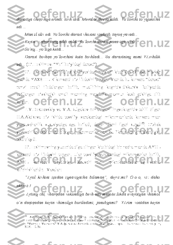 daraxtga chiqishga erindi: tosh otdi. Mevalar duv to‘kildi.  Yo‘lovchi to‘ygunicha
edi ...
Manzil olis edi. Yo‘lovchi daraxt shoxini sindirib, tayoq yasadi...
Keyin... zahar tang qilib qoldi. Yo‘lovchi daraxt panasiga o‘tdi... 
So‘ng... yo‘liga ketdi...
Daraxt   boshqa   yo‘lovchini   kuta   boshladi...   Bu   daraxtning   nomi   YAxshilik
edi...  (O‘.Hoshimov. “Yo‘l bo‘yidagi daraxt”)
O‘.Hoshimovning   “Daftar   hoshiyasidagi   bitiklar”   kitobidan   olingan   mazkur
matnda YAXSHILIK konsepti o‘z ifodasini topgan. Matnda bu konsept “daraxt”
ramzi   orqali   ifodalangan   bo‘lib,   muallifning   kognitiv-diskursiv   faoliyatida
qo‘llangan   o‘xshatish   amali   matnning   metaforik   mazmun   kasb   etishiga   olib
kelgan.
F.M.Dostoevskiy   va   M.A.Bulgakov   romanlarini   lingvokognitiv   tahlil   qilgan
O.A.Aktisova   o‘z   ishida   tavsifiy   xarakterdagi   mikromatnlarda   konsept   matn
yaratuvchanlik   xususiyatiga   ega   bo‘ladi,   degan   fikrni   ilgari   suradi 62
.   O‘zbek
yozuvchilari asarlaridan olingan mikromatnlar ham bu fikrning to‘g‘ri ekanligini
tasdiqlaydi. 
O‘.Hoshimovning yuqorida tilga olingan kitobidagi bir necha matnda AYOL
konsepti   o‘z   ifodasini   topgan.   Ular   tavsifiy   xarakterdagi   mikromatnlar   bo‘lib,
AYOL   konsepti   maydoniga   kiruvchi   turli   mikrokonseptlarning   verbal
ko‘rinishlaridir.  Masalan:
“Ayol   kishini   ipidan   ignasigacha   bilaman”,   deysizmi?   O-o-o,   siz   daho
ekansiz!
  Ayting-chi, sharqdan  sekundiga besh-etti metr tezlikda esayotgan shamol
o‘n   daqiqadan   keyin   shimolga   buriladimi,   janubgami?     YArim   soatdan   keyin
62
  Актисова   О.А.   Синтаксические   средства   реализации   концептов   в   аспекте   эволюции   типов
повествовательной речи: На материале описаний в романах  “Преступление и наказание” Ф.М.Достоевского
и “Мастер  и Маргарита”  М.А.Булгакова:  Автореф. дис. ... канд. филол. наук. – Волгоград :  Волг. гос.  ун-т ,
2006. – С. 29. 