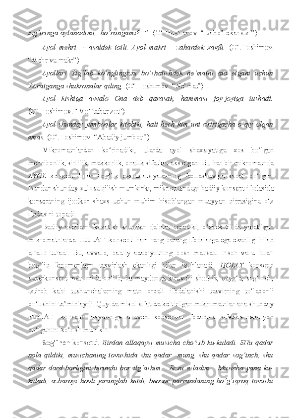 izg‘iringa aylanadimi,  bo‘rongami?..”   (O‘.Hoshimov. “Daho” ekansiz!”)
Ayol   mehri     -   asaldek   totli.   Ayol   makri   –   zahardek   xavfli.   (O‘.Hoshimov.
“Mehr va makr”)
Ayollar!   Yig‘lab   ko‘nglingizni   bo‘shatishdek   ne’matni   ato   etgani   uchun
YAratganga shukronalar qiling.  (O‘.Hoshimov. “Ne’mat”)
Ayol   kishiga   avvalo   Ona   deb   qarasak,   hammasi   joy-joyiga   tushadi.
(O‘.Hoshimov. “Mo‘‘tabar zot”)
Ayol   shunday   jumboqlar   kitobiki,   hali   hech   kim   uni   oxirigacha   o‘qiy   olgan
emas.  (O‘.Hoshimov. “Abadiy jumboq”)
Mikromatnlardan   ko‘rinadiki,   ularda   ayol   shaxsiyatiga   xos   bo‘lgan
mehribonlik, sirlilik, makkorlik, onalik sifatlari aks etgan. Bu har bir mikromatnda
AYOL   konsepti   bilan   bog‘liq   assotsiatsiyalarning   faollashuviga   sabab   bo‘lgan.
Bundan shunday xulosa qilish mumkinki, mikromatndagi badiiy konsept ifodasida
konseptning   ijodkor   shaxs   uchun   muhim   hisoblangan   muayyan   qirrasigina   o‘z
ifodasini topadi. 
Badiiy   asarlarni   kuzatish   shundan   dalolat   beradiki,   o‘zbek   tilida   yaratilgan
mikromatnlarda  HOLAT  konsepti ham rang-barang ifodalarga ega ekanligi bilan
ajralib   turadi.   Bu,   avvalo,   badiiy   adabiyotning   bosh   maqsadi   inson   va   u   bilan
bog‘liq   fenomenlarni   tasvirlash   ekanligi   bilan   izohlanadi.   HOLAT   konsepti
superkonsept maqomida bo‘lib, bu maydonga kiruvchi shodlik, qayg‘u, sog‘inch,
iztirob   kabi   tushunchalarning   matn   orqali   ifodalanishi   tasvirning   to‘laqonli
bo‘lishini ta’minlaydi. Quyida misol sifatida keltirilgan mikromatnlar ana shunday
HOLAT     konsepti   maydoniga   kiruvchi   konseptlar   ifodachisi   sifatida   namoyon
bo‘lganini ko‘rish mumkin.
Sog‘inch   konsepti.   Birdan   allaqaysi  musicha   cho‘zib   ku-kuladi.  SHu  qadar
nola   qildiki,   musichaning   tovushida   shu   qadar     mung,   shu   qadar   sog‘inch,   shu
qadar   dard   borligini   birinchi   bor   ilg‘ashim...   Sizni   esladim...   Musicha   yana   ku-
kuladi,   azbaroyi   hovli   jaranglab   ketdi,   beozor   parrandaning   bo‘g‘iqroq   tovushi 