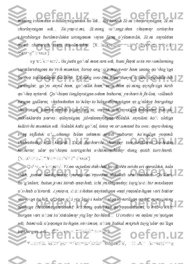 mening ichimdan eshitilayotgandek bo‘ldi... Bu tovush Sizni chaqirayotgan, Sizni
chorlayotgan   edi...   Sezyapsizmi,   Sizning   so‘zingizdan   chiqmay   ortiqcha
iztiroblarga   berilmaslikka   uringanim   sayin   Sizni   o‘ylamaslik,   Sizni   xayoldan
quvib   chiqarish   epini   topolmadim.   (X.Do‘stmuhammad.   “Hijronim   mingdir
mening” qissasi)
Hayrat   konsepti .  Bu juda go‘zal manzara edi, buni faqat usta rassomlarning
suratlaridagina ko‘rish mumkin, biroq eng zo‘r musavvir ham uning qo‘shig‘iga
bo‘yoq   topolmagan   bo‘lardi.   Qizning   ovozida   bani   dunyo   o‘zaro   uyg‘unlashib
jaranglar,   go‘yo   xayol   ham,   go‘zallik   ham,   orzu   ham   qizning   qiyofasiga   kirib
qo‘shiq aytardi. Qo‘shiqni tinglayotgan odam bahorni, yasharish faslini, sollanib
turgan   gullarni,   shabadadan   to‘kilay-to‘kilay   deyayotgan   qizg‘aldoq   bargidagi
shudringni,   tuman   qoplab   olgan   bog‘ni,   varrak   uchirayotgan   bolalarni,   yuksak-
yuksaklarda   parvoz   qilayotgan,   jilvalanayotgan   bolalik   xayolini   ko‘z   oldiga
keltirishi mumkin edi. Bolalik kabi go‘zal, tiniq va orzumand bu ovoz quyoshning
issiq   taftidek   o‘z   ohangi   bilan   odamni   eritib   yuborar,   ko‘ngilga   yoqimli
shabadaday   esib   kirardi.   To‘rt   hasharchi   shunday   taassurotlarni   boshidan
kechirar,   ular   qo‘shiqni   oxirigacha   eshitmoqchiday   dong   qotib   turishardi.
(N.Eshonqul. “Momoqo‘shiq” qissasi)
Qo‘rquv   konsepti.  YAna vujudini dahshat bosdi. Nazarida eri azroildek, kela
solib,   jonini   oladiganday,   yuragi   qo‘rquvdan   dukillab   ura   boshladi.   Qo‘llari,
bo‘g‘inlari, butun jismi titrab-qaqshab, ichi yaxlaganday, tuyg‘usiz bir maxluqqa
o‘xshab o‘tirardi. Ayniqsa, Aziz ishdan qaytadigan vaqt yaqinlashgan sari battar
vosvosga tushib, o‘zidan-o‘zi yig‘lagisi kelar... elga sovurilgan qadri, nomusining
alamiga   chidolmaganidanmi,   Azizning   qahridan   qo‘rqqanidanmi,   o‘ksib-o‘ksib,
borgan sari o‘zini to‘xtatolmay yig‘lay boshladi... U irodasi va aqlini yo‘qotgan
edi, bamisoli o‘pqonga tushgan xassimon, o‘zini butkul majruh tuyg‘ular qo‘liga
topshirgan  edi...   (O‘.Usmon. “Girdob” romani)
YUqorida   keltirilgan   mikromatnlardan   ko‘rinadiki,   HOLAT     konseptining 