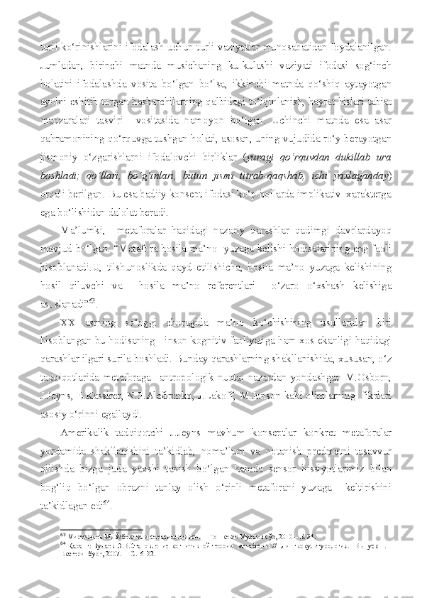 turli ko‘rinishlarini ifodalash uchun turli vaziyatlar munosabatidan foydalanilgan.
Jumladan,   birinchi   matnda   musichaning   ku-kulashi   vaziyati   ifodasi   sog‘inch
holatini   ifodalashda   vosita   bo‘lgan   bo‘lsa,   ikkinchi   matnda   qo‘shiq   aytayotgan
ayolni eshitib turgan hasharchilarning qalbidagi to‘lqinlanish, hayrat hislari tabiat
manzaralari   tasviri     vositasida   namoyon   bo‘lgan.   Uchinchi   matnda   esa   asar
qahramonining qo‘rquvga tushgan holati, asosan, uning vujudida ro‘y berayotgan
jismoniy   o‘zgarishlarni   ifodalovchi   birliklar   ( yuragi   qo‘rquvdan   dukillab   ura
boshladi;   qo‘llari,   bo‘g‘inlari,   butun   jismi   titrab-qaqshab,   ichi   yaxlaganday )
orqali berilgan. Bu esa badiiy konsept ifodasi ko‘p hollarda implikativ  xarakterga
ega bo‘lishidan dalolat beradi.
Ma’lumki,     metaforalar   haqidagi   nazariy   qarashlar   qadimgi   davrlardayoq
mavjud bo‘lgan. “Metafora hosila ma’no   yuzaga kelishi hodisalarining eng faoli
hisoblanadi.U,   tilshunoslikda   qayd   etilishicha,   hosila   ma’no   yuzaga   kelishining
hosil   qiluvchi   va     hosila   ma’no   referentlari     o‘zaro   o‘xshash   kelishiga
asoslanadi” 63
.
XX   asrning   so‘nggi   choragida   ma’no   ko‘chishining   usullaridan   biri
hisoblangan bu hodisaning   inson kognitiv faoliyatiga ham xos ekanligi haqidagi
qarashlar ilgari surila boshladi. Bunday qarashlarning shakllanishida, xususan, o‘z
tadqiqotlarida   metaforaga     antropologik   nuqtai   nazardan   yondashgan   M.Osborn,
J.Jeyns, E.Kassirer, N.F.Alefirenko, J.Lakoff, M.Jonson kabi olimlarning   fikrlari
asosiy o‘rinni egallaydi.
Amerikalik   tadqiqotchi   J.Jeyns   mavhum   konseptlar   konkret   metaforalar
yordamida   shakllanishini   ta’kidlab,   noma’lum   va   notanish   predmetni   tasavvur
qilishda   bizga   juda   yaxshi   tanish   bo‘lgan   hamda   sensor   hissiyotlarimiz   bilan
bog‘liq   bo‘lgan   obrazni   tanlay   olish   o‘rinli   metaforani   yuzaga     keltirishini
ta’kidlagan edi 64
.
63
 Миртожиев М. Ўзбек тили семасиологияси.  – Тошкен т:  Мумтоз сўз, 2010 – Б. 94.
64
  Қаранг:   Будаев  Э.В.Становление  когнитивной  теории    метафор ы   //    Лингвокуль т урология.   В ы пуск   1. –
Екатеринбург, 2007.  – С.16-32. 