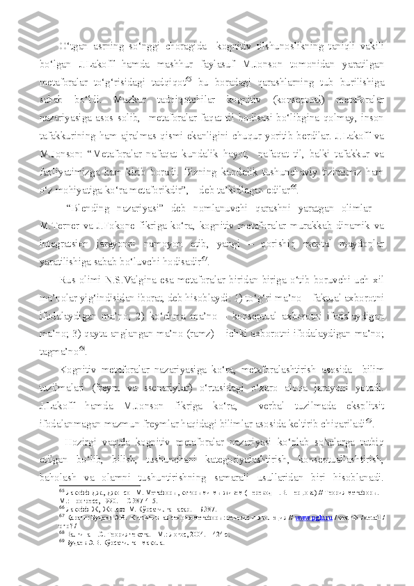 O‘tgan   asrning   so‘nggi   choragida     kognitiv   tilshunoslikning   taniqli   vakili
bo‘lgan   J.Lakoff   hamda   mashhur   faylasuf   M.Jonson   tomonidan   yaratilgan
metaforalar   to‘g‘risidagi   tadqiqot 65
  bu   boradagi   qarashlarning   tub   burilishiga
sabab   bo‘ldi.   Mazkur   tadqiqotchilar   kognitiv   (konseptual)   metaforalar
nazariyasiga   asos   solib,     metaforalar   faqat   til   hodisasi   bo‘libgina   qolmay,   inson
tafakkurining   ham   ajralmas  qismi   ekanligini   chuqur   yoritib   berdilar.   J.Lakoff   va
M.Jonson:   “Metaforalar   nafaqat   kundalik   hayot,     nafaqat   til,   balki   tafakkur   va
faoliyatimizga   ham   kirib   boradi.   Bizning   kundalik   tushunchaviy   tizimimiz   ham
o‘z mohiyatiga ko‘ra metaforikdir”, – deb ta’kidlagan edilar 66
.
  “Blending   nazariyasi”   deb   nomlanuvchi   qarashni   yaratgan   olimlar   –
M.Terner   va   J.Fokone   fikriga   ko‘ra,   kognitiv   metaforalar   murakkab   dinamik   va
integratsion   jarayonni   namoyon   etib,   yangi   –   qorishiq   mental   maydonlar
yaratilishiga sabab bo‘luvchi hodisadir 67
.
Rus  olimi   N.S.Valgina   esa   metaforalar   biridan-biriga   o‘tib   boruvchi   uch   xil
ma’nolar yig‘indisidan iborat, deb hisoblaydi: 1) to‘g‘ri ma’no – faktual axborotni
ifodalaydigan   ma’no;   2)   ko‘chma   ma’no   –   konseptual   axborotni   ifodalaydigan
ma’no; 3) qayta anglangan ma’no (ramz) – ichki axborotni ifodalaydigan ma’no;
tagma’no 68
.
Kognitiv   metaforalar   nazariyasiga   ko‘ra,   metaforalashtirish   asosida     bilim
tuzilmalari   (freym   va   ssenariylar)   o‘rtasidagi   o‘zaro   aloqa   jarayoni   yotadi.
J.Lakoff   hamda   M.Jonson   fikriga   ko‘ra,     verbal   tuzilmada   eksplitsit
ifodalanmagan mazmun freymlar haqidagi bilimlar asosida keltirib chiqariladi 69
. 
  Hozirgi   vaqtda   kognitiv   metaforalar   nazariyasi   ko‘plab   sohalarga   tatbiq
etilgan   bo‘lib,   bilish,   tushunchani   kategoriyalashtirish,   konseptuallashtirish,
baholash   va   olamni   tushuntirishning   samarali   usullaridan   biri   hisoblanadi.
65
 Лакофф Дж., Джонсон М. Метафор ы, которыми мы живем  ( Перевод Н.В. Перцова )  // Теория метафоры.  –
М. : Прогресс,  1990.   –  С 387-415. 
66
 Лакофф  Ж ,   Ж онсон М. К ў рсатилган асар.  – Б. 387.
67
  Қаранг: Будаев Э.В.   Когнитивная теория метафоры: генезис и эволюция //   www.pglu.ru   / vestnik / detail /
php? /
68
  Валгина Н.С. Теория текста. – М.: Логос, 2004. – 424 с.
69
 Будаев Э.В. Кўрсатилган мақола.  