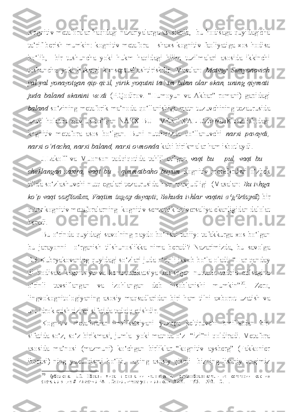 Kognitiv metaforalar haqidagi nazariyalarga asoslanib,   bu hodisaga quyidagicha
ta’rif   berish   mumkin:   kognitiv   metafora   –   shaxs   kognitiv   faoliyatiga   xos   hodisa
bo‘lib,     bir   tushuncha   yoki   hukm   haqidagi   bilim   tuzilmalari   asosida   ikkinchi
tushuncha   yoki   hukmni   konseptuallashtirishdir.   Masalan:   Matvey   Semyonovich
yal-yal yonayotgan qip-qizil, yirik yoqutni ta’zim bilan olar ekan, uning qiymati
juda   baland   ekanini   sezdi   (P.Qodirov.   “Humoyun   va   Akbar”   romani)   gapidagi
baland   so‘zining metaforik ma’noda qo‘llanishiga matn tuzuvchining tezaurusida
uzual holatda mavjud bo‘lgan NARX BU – VERTIKAL UZUNLIK tuzilishidagi
kognitiv   metafora   asos   bo‘lgan.   Buni   nutqimizda   qo‘llanuvchi   narxi   pasaydi,
narxi o‘rtacha, narxi baland, narxi osmonda  kabi birikmalar ham isbotlaydi.
J.Lakoff   va   M.Jonson   tadqiqotida   tahlil   etilgan   vaqt   bu   –   pul,   vaqt   bu   –
cheklangan   zaxira,   vaqt   bu   –   qimmatbaho   buyum   kognitiv   metaforalari   o‘zbek
tilida so‘zlashuvchi nutq egalari tezaurusida ham mavjudligi   (Masalan:   Bu ishga
ko‘p vaqt   sarfladim ;   Vaqtim   tugay   deyapti ;   Behuda ishlar vaqtni   o‘g‘irlaydi ) bir
qator kognitiv metaforalarning  kognitiv-semantik universaliya ekanligidan dalolat
beradi.
Bu o‘rinda quyidagi savolning paydo bo‘lishi tabiiy: tafakkurga xos bo‘lgan
bu   jarayonni     o‘rganish   tilshunoslikka   nima   beradi?   Nazarimizda,   bu   savolga
E.S.Kubryakovaning quyidagi so‘zlari juda o‘rinli javob bo‘la oladi: “Har qanday
til   hodisasi   kognitsiya   va   kommunikatsiya   kesishgan   nuqtada   tadqiq   etilsagina
o‘rinli   tavsiflangan   va   izohlangan   deb   hisoblanishi   mumkin” 70
.   Zero,
lingvokognitologiyaning   asosiy   maqsadlaridan   biri   ham   tilni   axborot   uzatish   va
uni idrok etish tizimi sifatida tadqiq etishdir. 
Kognitiv   metaforalar   implikatsiyani   yuzaga   keltiruvchi   omillardan   biri
sifatida so‘z, so‘z birikmasi, jumla   yoki matnda o‘z   “izi”ni qoldiradi. Metafora
asosida   ma’nosi   (mazmuni)   ko‘chgan   birliklar   “kognitiv   aysberg”   (Fakkonier
iborasi)   ning   yuza   qismi   bo‘lib,     uning   asosiy   qismi     bizning   lisoniy   ongimiz
70
  Кубрякова   Е.С.   О бразы   мира   в   сознании   человека   и     словообразовательные   категории   как   их
составляющие   / /   Известия РАН. Серия литературы и языка. –    2006. – Т.65 .    –  №2. – С.11. 