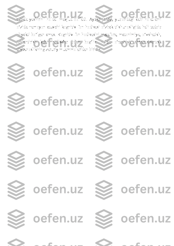 tubida   yashirin     holda     mavjud   bo‘ladi.   Aytish   joizki,   yuqoridagi   kabi   holatlarni
o‘zida   namoyon   etuvchi   kognitiv   fon   hodisasi   o‘zbek   tilshunosligida   hali   tadqiq
obyekti bo‘lgan emas. Kognitiv fon hodisasini metafora, metonimiya, o‘xshatish,
jonlantirish   kabi   hodisalar   bilan   bog‘liq   holda   o‘rganish   antropotsentrik
tilshunoslikning zaruriy muammolaridan biridir. 