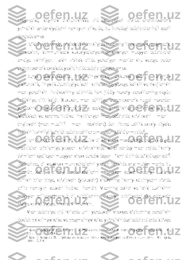 pragmatika,   kognitiv   tilshunoslikka   oid   tadqiqotlari   o‘zida   antropotsentrik
yo‘nalish   tendensiyalarini   namoyon   qilsa-da,   bu   boradagi   tadqiqotlar   hali   etarli
darajada emas.
Ta’kidlash lozimki, o‘zbek tilshunosligida matnning lingvopoetik, pragmatik,
derivatsion,   kommunikativ   xususiyatlariga   bag‘ishlangan   muayyan   tadqiqotlar
amalga   oshirilgan.   Lekin   o‘zbek   tilida   yaratilgan   matnlar   shu   vaqtga   qadar
antropotsentrik aspektda yaxlit holda tadqiq qilingan emas. 
Dunyo   tilshunosligida   pragmalingvistika,   diskursiv   tahlil,     kognitiv
tilshunoslik,  lingvokulturologiya  kabi    sohalarning  yuzaga  kelishi  va  rivojlanishi
matn   yaratilishi     hodisasining   talqinida   ham   jiddiy   nazariy   qarashlarning   paydo
bo‘lishiga   olib   keldi.   Xususan,   matn   tahliliga   antropotsentrik   nuqtai   nazardan
yondashish   bugungi   tilshunoslikning   etakchi   yo‘nalishlaridan   biriga   aylandi.
Murakkab   va   serqirra   hodisa     hisoblangan   matn   tadqiqida   so‘zlovchi   –   matn   –
tinglovchi   (matn   muallifi   –   matn   –   retsipient)   dan     iborat   uchlik   asosiy   obyekt
bo‘lishi lozimligi ko‘plab tadqiqotchilar tomonidan ta’kidlanmoqda 5
.
Taniqli   rus  tilshunosi  Y.N.Karaulov  til   va   shaxs  masalalariga  bag‘ishlangan
maqolalar     to‘plamiga   yozgan     so‘zboshisida     «Har   qanday   matn   ortida   lisoniy
tizimlarni egallagan muayyan shaxs turadi» degan  fikrni alohida ta’kidlagan edi 6
.
Darhaqiqat,   til   va   shaxs   munosabatlarini   yoritib   berishda   eng   muhim   manba   bu
matndir.   Zero,   u   tilning   barcha   sathlarini     mujassam   etuvchi   nutqiy     tuzilma
bo‘lishi   bilan   birga,   so‘zlovchi   (yozuvchi)   shaxsining   lisoniy   salohiyatini   o‘zida
to‘liq   namoyon   etuvchi   hodisa     hamdir.   Matnning   tashqi   va   ichki   tuzilishini
muayyan   millatga   mansub   til   sohiblarining   lisoniy     qobiliyatini   aks   ettiruvchi
o‘ziga xos ko‘zguga o‘xshatish mumkin.
Matn   tadqiqiga   oid   ishlarda   uni     yaratuvchi   shaxsga   e’tiborning   qaratilishi
dastlab psixolingvistika va pragmalingvistika yo‘nalishidagi tadqiqotlarda ko‘zga
5
  Қаранг:   Кубрякова   Е.С.   О   тексте   и     критериях   его   определения   //   Текст.   Структура   и     семантика.   –   М.,
2001.  –    Т.1.  – С.72-81.
6
  Қаранг: Караулов Ю.Н. Русская яз ы ковая личность и задача её изучения // Яз ык    и личность. – М.: Наука,
1989. – С. 3-8. 