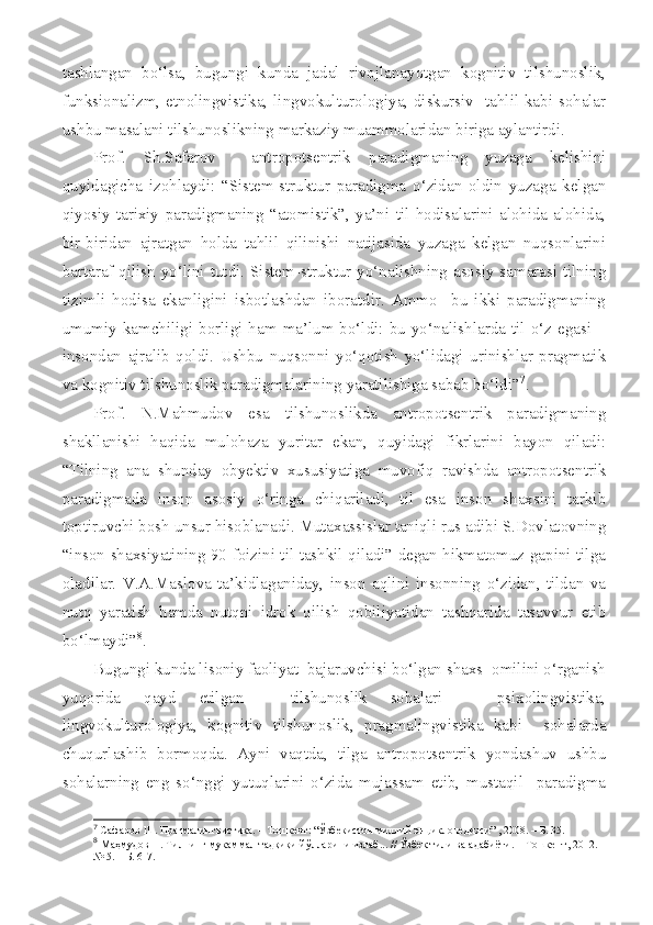 tashlangan   bo‘lsa,   bugungi   kunda   jadal   rivojlanayotgan   kognitiv   tilshunoslik,
funksionalizm, etnolingvistika, lingvokulturologiya, diskursiv   tahlil kabi sohalar
ushbu masalani tilshunoslikning markaziy muammolaridan biriga aylantirdi.
Prof.   Sh.Safarov     antropotsentrik   paradigmaning   yuzaga   kelishini
quyidagicha   izohlaydi:   “Sistem-struktur   paradigma   o‘zidan   oldin   yuzaga   kelgan
qiyosiy-tarixiy   paradigmaning   “atomistik”,   ya’ni   til   hodisalarini   alohida-alohida,
bir-biridan   ajratgan   holda   tahlil   qilinishi   natijasida   yuzaga   kelgan   nuqsonlarini
bartaraf qilish yo‘lini tutdi. Sistem-struktur yo‘nalishning asosiy samarasi tilning
tizimli   hodisa   ekanligini   isbotlashdan   iboratdir.   Ammo     bu   ikki   paradigmaning
umumiy  kamchiligi  borligi  ham  ma’lum  bo‘ldi:  bu  yo‘nalishlarda  til  o‘z  egasi  –
insondan   ajralib   qoldi.   Ushbu   nuqsonni   yo‘qotish   yo‘lidagi   urinishlar   pragmatik
va kognitiv tilshunoslik paradigmalarining yaratilishiga sabab bo‘ldi” 7
.
Prof.   N.Mahmudov   esa   tilshunoslikda   antropotsentrik   paradigmaning
shakllanishi   haqida   mulohaza   yuritar   ekan,   quyidagi   fikrlarini   bayon   qiladi:
“Tilning   ana   shunday   obyektiv   xususiyatiga   muvofiq   ravishda   antropotsentrik
paradigmada   inson   asosiy   o‘ringa   chiqariladi,   til   esa   inson   shaxsini   tarkib
toptiruvchi bosh unsur hisoblanadi. Mutaxassislar taniqli rus adibi S.Dovlatovning
“inson shaxsiyatining 90 foizini til tashkil qiladi” degan hikmatomuz gapini tilga
oladilar.   V.A.Maslova   ta’kidlaganiday,   inson   aqlini   insonning   o‘zidan,   tildan   va
nutq   yaratish   hamda   nutqni   idrok   qilish   qobiliyatidan   tashqarida   tasavvur   etib
bo‘lmaydi” 8
.  
Bugungi kunda lisoniy faoliyat  bajaruvchisi bo‘lgan shaxs  omilini o‘rganish
yuqorida   qayd   etilgan     tilshunoslik   sohalari   –   psixolingvistika,
lingvokulturologiya,   kognitiv   tilshunoslik,   pragmalingvistika   kabi     sohalarda
chuqurlashib   bormoqda.   Ayni   vaqtda,   tilga   antropotsentrik   yondashuv   ushbu
sohalarning   eng   so‘nggi   yutuqlarini   o‘zida   mujassam   etib,   mustaqil     paradigma
7
 Сафаров Ш. Прагмалингвистика. – Тошкент: “Ўзбекистон миллий энциклопедияси” , 2008. – Б. 35.
8
 Маҳмудов Н. Тилнинг мукаммал тадқиқи йўлларини излаб... // Ўзбек тили ва адабиёти. – Тошкент, 2012. –
№ 5. – Б. 6-7. 