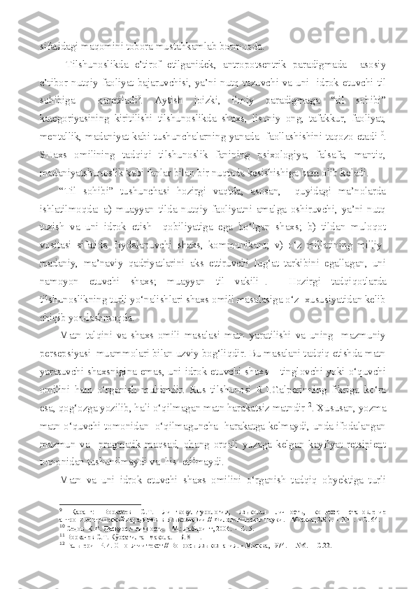 sifatidagi maqomini tobora mustahkamlab bormoqda.
  Tilshunoslikda   e’tirof   etilganidek,   antropotsentrik   paradigmada     asosiy
e’tibor  nutqiy   faoliyat  bajaruvchisi,  ya’ni  nutq  tuzuvchi  va  uni    idrok  etuvchi  til
sohibiga     qaratiladi 9
.   Aytish   joizki,   ilmiy   paradigmaga   “til   sohibi”
kategoriyasining   kiritilishi   tilshunoslikda   shaxs,   lisoniy   ong,   tafakkur,   faoliyat,
mentallik, madaniyat kabi tushunchalarning yanada   faollashishini taqozo etadi 10
.
SHaxs   omilining   tadqiqi   tilshunoslik   fanining   psixologiya,   falsafa,   mantiq,
madaniyatshunoslik kabi fanlar bilan bir nuqtada kesishishiga ham olib keladi.
“Til   sohibi”   tushunchasi   hozirgi   vaqtda,   asosan,     quyidagi   ma’nolarda
ishlatilmoqda:   a)   muayyan   tilda   nutqiy   faoliyatni   amalga   oshiruvchi,   ya’ni   nutq
tuzish   va   uni   idrok   etish     qobiliyatiga   ega   bo‘lgan   shaxs;   b)   tildan   muloqot
vositasi   sifatida   foydalanuvchi   shaxs,   kommunikant;   v)   o‘z   millatining   milliy-
madaniy,   ma’naviy   qadriyatlarini   aks   ettiruvchi   lug‘at   tarkibini   egallagan,   uni
namoyon   etuvchi   shaxs;   muayyan   til   vakili 11
.     Hozirgi   tadqiqotlarda
tilshunoslikning turli yo‘nalishlari shaxs omili masalasiga o‘z  xususiyatidan kelib
chiqib yondashmoqda.
Matn   talqini   va   shaxs   omili   masalasi   matn   yaratilishi   va   uning     mazmuniy
persepsiyasi  muammolari bilan uzviy bog‘liqdir. Bu masalani tadqiq etishda matn
yaratuvchi shaxsnigina emas, uni idrok etuvchi shaxs – tinglovchi yoki o‘quvchi
omilini   ham   o‘rganish   muhimdir.   Rus   tilshunosi   R.I.Galperinning   fikriga   ko‘ra
esa, qog‘ozga yozilib, hali o‘qilmagan matn harakatsiz matndir 12
. Xususan, yozma
matn o‘quvchi tomonidan  o‘qilmaguncha  harakatga kelmaydi, unda ifodalangan
mazmun   va     pragmatik   maqsad,   ohang   orqali   yuzaga   kelgan   kayfiyat   retsipient
tomonidan tushunilmaydi va  his  etilmaydi.
Matn   va   uni   idrok   etuvchi   shaxs   omilini   o‘rganish   tadqiq   obyektiga   turli
9
  Қаранг:   Воркачев   С. Т .   Лингвокультурология,   языковая   личность,   концепт:   становление
антропоцентрической парадигмы в  языкознании / /  Филологические науки . – Москва,  2001.   –  № 1.  – С . 64 .
10
 Седов    К.Ф. Дискурс и личность. – М.: Лабиринт, 2004.  – С. 5.
11
  Воркачев С.Т. Кўрсатилган мақола. – Б. 8-11.
12
  Гальперин Р.И. О понятии текст //  Вопросы языкознания . – Москва,  1974.   –  № 6.    – С .22. 