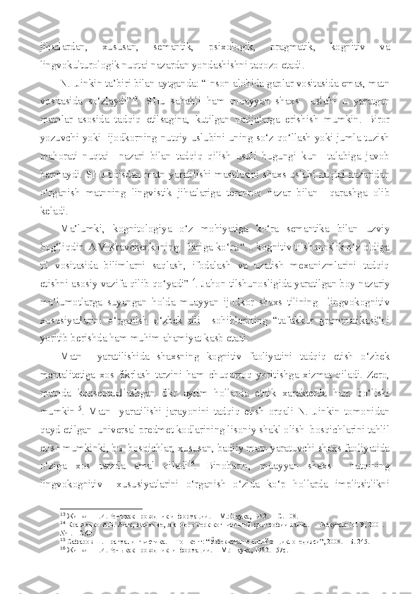 jihatlardan,   xususan,   semantik,   psixologik,   pragmatik,   kognitiv   va
lingvokulturologik nuqtai nazardan yondashishni taqozo etadi. 
N.I.Jinkin ta’biri bilan aytganda: “Inson alohida gaplar vositasida emas, matn
vositasida   so‘zlaydi” 13
.   SHu   sababli   ham   muayyan   shaxs     uslubi   u   yaratgan
matnlar   asosida   tadqiq   etilsagina,   kutilgan   natijalarga   erishish   mumkin.   Biror
yozuvchi yoki   ijodkorning nutqiy uslubini uning so‘z qo‘llash yoki jumla tuzish
mahorati   nuqtai     nazari   bilan   tadqiq   qilish   usuli   bugungi   kun     talabiga   javob
bermaydi. SHu boisdan matn yaratilishi masalasini shaxs uslubi nuqtai nazaridan
o‘rganish   matnning   lingvistik   jihatlariga   teranroq   nazar   bilan     qarashga   olib
keladi.
Ma’lumki,   kognitologiya   o‘z   mohiyatiga   ko‘ra   semantika   bilan   uzviy
bog‘liqdir. A.V.Kravchenkoning  fikriga ko‘ra “... kognitiv tilshunoslik o‘z oldiga
til   vositasida   bilimlarni   saqlash,   ifodalash   va   uzatish   mexanizmlarini   tadqiq
etishni asosiy vazifa qilib qo‘yadi” 14
. Jahon tilshunosligida yaratilgan boy nazariy
ma’lumotlarga   suyangan   holda   muayyan   ijodkor   shaxs   tilining     lingvokognitiv
xususiyatlarini   o‘rganish   o‘zbek   tili     sohiblarining   “tafakkur   grammatikasi”ni
yoritib berishda ham muhim ahamiyat kasb etadi.
Matn     yaratilishida   shaxsning   kognitiv   faoliyatini   tadqiq   etish   o‘zbek
mentalitetiga   xos   fikrlash   tarzini   ham   chuqurroq   yoritishga   xizmat   qiladi.   Zero,
matnda   konseptuallashgan   fikr   ayrim   hollarda   etnik   xarakterda   ham   bo‘lishi
mumkin 15
.   Matn     yaratilishi   jarayonini   tadqiq   etish   orqali   N.I.Jinkin   tomonidan
qayd etilgan  universal predmet kodlarining lisoniy shakl olish  bosqichlarini tahlil
etish mumkinki, bu  bosqichlar, xususan, badiiy matn yaratuvchi shaxs faoliyatida
o‘ziga   xos   tarzda   amal   qiladi 16
.   Binobarin,   muayyan   shaxs     nutqining
lingvokognitiv     xususiyatlarini   o‘rganish   o‘zida   ko‘p   hollarda   implitsitlikni
13
  Жинкин Н.И.  Речь как проводник информации.  –   М. : Наука , 1982.   – С . 108.
14
  Кравченко А.В.   Знак, значение, знание. Очерк  когнитивной  философии языка.    –   Иркутск : ИГУ, 2001. –
№1.  – С. 60.
15
  Сафаров Ш. Прагмалингвистика.  – Тошкент: “Ўзбекистон миллий энциклопедияси”, 2008. – Б. 245.
16
  Жинкин Н.И. Речь как проводник  информации.  – М.: Наука, 1982.-157с. 