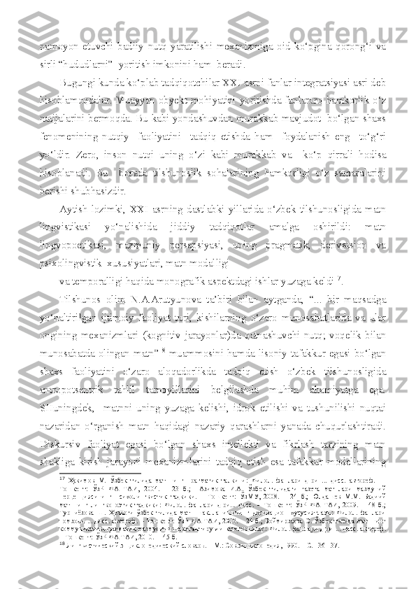 namoyon   etuvchi   badiiy   nutq   yaratilishi   mexanizmiga   oid   ko‘pgina   qorong‘i   va
sirli “hududlarni”  yoritish imkonini ham  beradi. 
Bugungi kunda ko‘plab tadqiqotchilar XXI asrni fanlar integratsiyasi asri deb
hisoblamoqdalar. Muayyan obyekt mohiyatini yoritishda fanlararo hamkorlik o‘z
natijalarini bermoqda. Bu kabi yondashuvdan murakkab mavjudot   bo‘lgan shaxs
fenomenining   nutqiy     faoliyatini     tadqiq   etishda   ham     foydalanish   eng     to‘g‘ri
yo‘ldir.   Zero,   inson   nutqi   uning   o‘zi   kabi   murakkab   va     ko‘p   qirrali   hodisa
hisoblanadi.   Bu     borada   tilshunoslik   sohalarining   hamkorligi   o‘z   samaralarini
berishi shubhasizdir.
Aytish   lozimki,   XXI   asrning   dastlabki   yillarida   o‘zbek   tilshunosligida   matn
lingvistikasi   yo‘nalishida   jiddiy   tadqiqotlar   amalga   oshirildi:   matn
lingvopoetikasi,   mazmuniy   persepsiyasi,   uning   pragmatik,   derivatsion   va
psixolingvistik  xususiyatlari, matn modalligi 
va temporalligi haqida monografik aspektdagi ishlar yuzaga keldi 17
. 
Tilshunos   olim   N.A.Arutyunova   ta’biri   bilan   aytganda,   “...   bir   maqsadga
yo‘naltirilgan   ijtimoiy   faoliyat   turi,   kishilarning   o‘zaro   munosabatlarida   va   ular
ongining   mexanizmlari   (kognitiv   jarayonlar)da   qatnashuvchi   nutq;   voqelik   bilan
munosabatda olingan matn” 18
  muammosini hamda lisoniy tafakkur egasi bo‘lgan
shaxs   faoliyatini   o‘zaro   aloqadorlikda   tadqiq   etish   o‘zbek   tilshunosligida
antropotsentrik   tahlil   tamoyillarini   belgilashda   muhim   ahamiyatga   ega.
SHuningdek,     matnni   uning   yuzaga   kelishi,   idrok   etilishi   va   tushunilishi   nuqtai
nazaridan   o‘rganish   matn   haqidagi   nazariy   qarashlarni   yanada   chuqurlashtiradi.
Diskursiv   faoliyat   egasi   bo‘lgan   shaxs   intellekti   va   fikrlash   tarzining   matn
shakliga   kirish   jarayoni   mexanizmlarini   tadqiq   etish   esa   tafakkur   modellarining
17
  Ҳакимов   М.   Ўзбек   тилида   матннинг   прагматик   талқини:   Филол.   фанлари   д-ри   ...   дисс.   автореф.     –
Тошкент:   ЎзР   ФА   ТАИ,   2004.   –   23   б.;     Азимова   И.А.   Ўзбек   тилидаги   газета   матнлари   мазмуний
перцепциясининг   психолингвистик   тадқиқи.   –   Тошкент:   ЎзМУ,   2008.   –   24   б.;   Юлдашев   М.М.   Бадиий
матннинг   лингвопоэтик   тадқиқи:   Филол.   фанлари   д-ри...   дисс.   –   Тошкент:   ЎзР   ФА   ТАИ,   2009.   –   48   б.;
Турниёзова   Ш.   Ҳозирги   ўзбек   тилида   матн   шаклланишининг   деривацион   хусусиятлари:   Филол.   фанлари
номзоди ... дисс. автореф. – Тошкент: ЎзР ФА ТАИ, 2010. – 24 б.; Боймирзаева  С. Ўзбек тилида матннинг
коммуникатив-прагматик мазмунини шакллантирувчи категориялар: Филол. фанлари д-ри ... дисс. автореф.
– Тошкент: ЎзР ФА ТАИ, 2010.  – 45 б. 
18
 Лингвистический энциклопедический словарь. – М.: Сов.энциклопедия, 1990. – С. 136-137.  