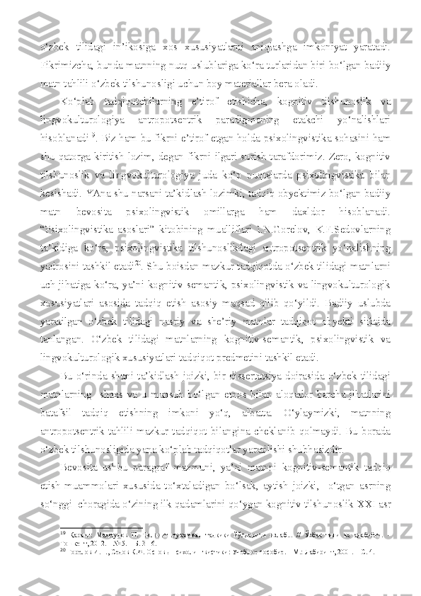 o‘zbek   tilidagi   in’ikosiga   xos   xususiyatlarni   aniqlashga   imkoniyat   yaratadi.
Fikrimizcha, bunda matnning nutq uslublariga ko‘ra turlaridan biri bo‘lgan badiiy
matn tahlili o‘zbek tilshunosligi uchun boy materiallar bera oladi. 
Ko‘plab   tadqiqotchilarning   e’tirof   etishicha,   kognitiv   tilshunoslik   va
lingvokulturologiya   antropotsentrik   paradigmaning   etakchi   yo‘nalishlari
hisoblanadi 19
. Biz ham bu fikrni e’tirof etgan holda psixolingvistika sohasini ham
shu  qatorga  kiritish   lozim,  degan  fikrni  ilgari  surish  tarafdorimiz.  Zero,  kognitiv
tilshunoslik   va   lingvokulturologiya   juda   ko‘p   nuqtalarda   psixolingvistika   bilan
kesishadi. YAna shu narsani ta’kidlash lozimki, tadqiq obyektimiz bo‘lgan badiiy
matn   bevosita   psixolingvistik   omillarga   ham   daxldor   hisoblanadi.
“Psixolingvistika   asoslari”   kitobining   mualliflari   I.N.Gorelov,   K.F.Sedovlarning
ta’kidiga   ko‘ra,   psixolingvistika   tilshunoslikdagi   antropotsentrik   yo‘nalishning
yadrosini tashkil etadi 20
. Shu boisdan mazkur tadqiqotda o‘zbek tilidagi matnlarni
uch jihatiga ko‘ra, ya’ni kognitiv-semantik, psixolingvistik va lingvokulturologik
xususiyatlari   asosida   tadqiq   etish   asosiy   maqsad   qilib   qo‘yildi.   Badiiy   uslubda
yaratilgan   o‘zbek   tilidagi   nasriy   va   she’riy   matnlar   tadqiqot   obyekti   sifatida
tanlangan.   O‘zbek   tilidagi   matnlarning   kognitiv-semantik,   psixolingvistik   va
lingvokulturologik xususiyatlari tadqiqot predmetini tashkil etadi.
Bu  o‘rinda   shuni  ta’kidlash  joizki,   bir  dissertatsiya   doirasida  o‘zbek   tilidagi
matnlarning     shaxs   va   u   mansub   bo‘lgan   etnos   bilan   aloqador   barcha   jihatlarini
batafsil   tadqiq   etishning   imkoni   yo‘q,   albatta.   O‘ylaymizki,   matnning
antropotsentrik   tahlili   mazkur   tadqiqot   bilangina   cheklanib   qolmaydi.   Bu   borada
o‘zbek tilshunosligida yana ko‘plab tadqiqotlar yaratilishi shubhasizdir.
Bevosita   ushbu   paragraf   mazmuni,   ya’ni   matnni   kognitiv-semantik   tadqiq
etish   muammolari   xususida   to‘xtaladigan   bo‘lsak,   aytish   joizki,     o‘tgan   asrning
so‘nggi  choragida o‘zining ilk qadamlarini qo‘ygan kognitiv tilshunoslik  XXI asr
19
  Қаранг:   Маҳмудов   Н.   Тилнинг   мукаммал   тадқиқи   йўлларини   излаб...   //   Ўзбек   тили   ва   адабиёти.   –
Тошкент, 2012. – № 5. – Б. 3-16.
20
  Горелов И.Н., Седов К.Ф. Осно вы психолингвистик и:  Учеб ное  пособие. – М.: Лабиринт, 2001. – С. 4. 