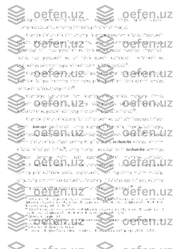 boshidayoq   lingvistikaning   peshqadam     sohalaridan   biriga     aylanib   ulgurdi.
Hozirgi vaqtda ushbu sohaning bir necha yo‘nalishlari mavjud.
Kognitiv tilshunoslik   tilni umumiy   kognitiv mexanizm sifatida o‘rganuvchi
sohadir.   V.Z.Demyankov   fikriga   ko‘ra,   unda   til   tizimining   axborotni   qayta
ishlashdagi   roli     nutq   yaratilishi   va   idrok   etilishi   nuqtai   nazaridan   o‘rganiladi.
Bunda   nutq   yaratuvchi   va   uni   idrok   etuvchi   sub’ektlar   –   so‘zlovchi   va
tinglovchiga axborotni qayta ishlovchi tizim  sifatida qaraladi 21
.
Kognitiv   tilshunoslik   kognitiv   faoliyat   tushunchasi   bilan     uzviy   bog‘liqdir.
Kognitiv   faoliyat   insonning   biror   narsa   yoki     voqelikni   idrok   etishini   amalga
oshiruvchi tafakkur jarayonidir 22
.
Kognitsiya   tushunchasi   ham   kognitiv   tilshunoslikda   markaziy   o‘rinda
turuvchi   tushuncha   bo‘lib,   u   ilmiy   adabiyotlarda   axborotni   idrok   etish,
kodlashtirish va yaratish kabi jarayonlar tizimi sifatida izohlanadi 23
.
Kognitiv  tilshunoslikda eng faol qo‘llanuvchi va  turli ta’riflarga ega bo‘lgan
termin     konsept   hisoblanadi.   Uning   kognitiv   tilshunoslik,   lingvokulturologiya,
shuningdek,   adabiyotshunoslik   fanlaridagi   izohi   o‘zaro   farqlanadi 24
.   Mazkur
termin   tilshunoslikda   o‘tgan   asrning   80-yillarigacha   tushuncha   so‘ziga     sinonim
sifatida   ishlatilgan   bo‘lsa 25
,   uning   hozirgi     vaqtdagi   izohi   tushuncha   terminiga
nisbatan   kengroq   ma’no   kasb   etganini   ko‘rish   mumkin.   Jumladan,
N.YU.SHvedova   konsept     bu   –   tushuncha   ekanligi,     bu   tushuncha   ortida   esa
ijtimoiy   yoki   sub’ektiv   tarzda     anglanuvchi,   inson   hayotining   muhim   moddiy,
aqliy, ruhiy tomonini aks ettiruvchi, o‘z tarixiy    ildiz lariga ega bo‘lgan, xalqning
umumiy tajribasini aks ettiradigan mazmun turishini  qayd etadi 26
.
21
  Демьянков   В.З.   Процудирование,   или   порождение   речи   //   Краткий   словарь   когнитив ных   терминов   /
Кубрякова Е.С., Демьянков В.З., Панкрац Ю.Г., Лузина Л.Г.   /Под общ. ред. Е.С.Кубряковой.  –  М. : МГУ им.
М.В.Ломоносова , 1996.  – С. 129-134.
22
  Краткий словарь когнитивн ы х терминов //   Кубрякова Е.С., Демьянков В.З.,   Панкрац Ю.Т., Лузина Л.Г. /
Под общ. ред. Е.С.Кубряковой.  –  М. : МГУ им. М.В.Ломоносова , 199 6 .  – С . 47.
23
  Кўрсатилган  луғат. – Б.51.
24
  Демьянков   В.З.   Понятие   и   концепт   в   художественном     литературе   и   в   научном   языке   //   Вопросы
филологии. – М осква,  2001.  –  №1.  – С . 35-47.
25
  Демьянков В.З. Кўрсатилган мақола.
26
  Шведова Н.Ю. Русский яз ык.   Избранные работы. – М.: Языки славянской культуры, 2005. – С. 603. 