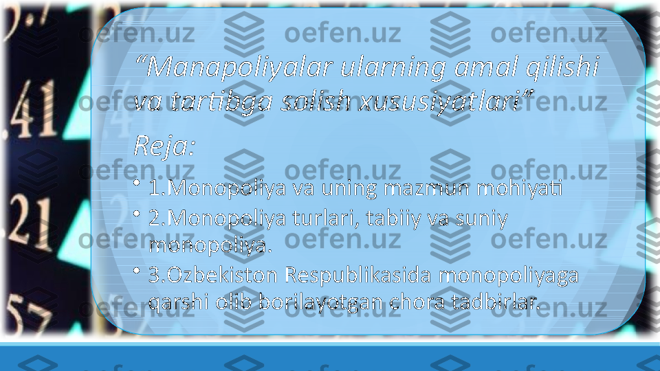 “ Manapoliyalar ularning amal qilishi 
va tartibga solish xususiyatlari”
Reja:
•
1.Monopoliya va uning mazmun mohiyati
•
2.Monopoliya turlari, tabiiy va suniy 
monopoliya.
•
3.Ozbekiston Respublikasida monopoliyaga 
qarshi olib borilayotgan chora tadbirlar. 