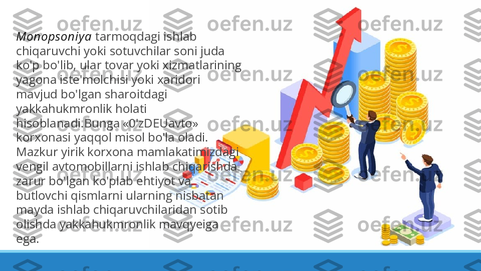 Monopsoniy a  tarmoqdagi ishlab 
chiqaruvchi yoki sotuvchilar soni juda 
ko'p bo'lib, ular tovar yoki xizmatlarining 
yagona iste'molchisi yoki xaridori 
mavjud bo'lgan sharoitdagi 
yakkahukmronlik holati 
hisoblanadi.Bunga «0'zDEUavto» 
korxonasi yaqqol misol bo'la oladi. 
Mazkur yirik korxona mamlakatimizdagi 
vengil avtomobillarni ishlab chiqarishda 
zarur bo'lgan ko'plab ehtiyot va 
butlovchi qismlarni ularning nisbatan 
mayda ishlab chiqaruvchilaridan sotib 
olishda yakkahukmronlik mavqyeiga 
ega. 