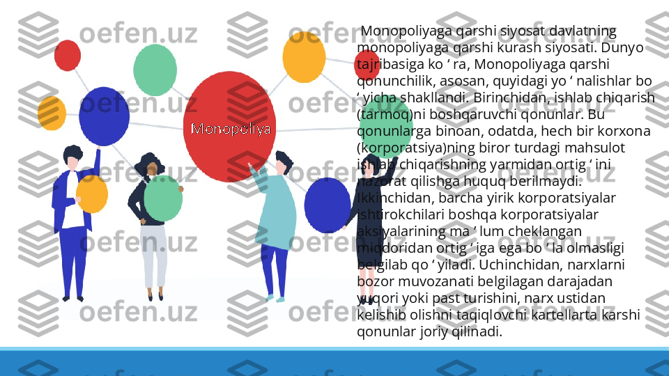   Monopoliyaga qarshi siyosat davlatning 
monopoliyaga qarshi kurash siyosati. Dunyo 
tajribasiga ko   ra, Monopoliyaga qarshi ʻ
qonunchilik, asosan, quyidagi yo   nalishlar bo 	
ʻ
 yicha shakllandi. Birinchidan, ishlab chiqarish 	
ʻ
(tarmoq)ni boshqaruvchi qonunlar. Bu 
qonunlarga binoan, odatda, hech bir korxona 
(korporatsiya)ning biror turdagi mahsulot 
ishlab chiqarishning yarmidan ortig   ini 	
ʻ
nazorat qilishga huquq berilmaydi. 
Ikkinchidan, barcha yirik korporatsiyalar 
ishtirokchilari boshqa korporatsiyalar 
aksiyalarining ma ʼ lum cheklangan 
miqdoridan ortig   iga ega bo   la olmasligi 	
ʻ ʻ
belgilab qo   yiladi. Uchinchidan, narxlarni 	
ʻ
bozor muvozanati belgilagan darajadan 
yuqori yoki past turishini, narx ustidan 
kelishib olishni taqiqlovchi kartellarta karshi 
qonunlar joriy qilinadi.Monopoliya 