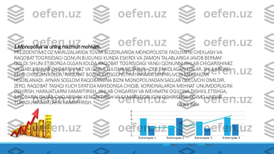 1.Monopoliya va uning mazmun mohiyati. 
PREZIDENTIMIZ OZ MARUZALARIDA TOVAR BOZORLARIDA MONOPOLISTIK FAOLIYATNI CHEKLASH VA 
RAQOBAT TOGRISIDAGI QONUN BUGUNGI KUNDA ESKIRDI VA ZAMON TALABLARIGA JAVOB BERMAY 
QOLDI. SHUNI ETIBORGA OLGAN XOLDA RAQOBAT TOGRISIDAGI YANGI QONUNNI ISHLAB CHIQARISHIMIZ 
VA QABULISHLAB CHIQARISHIMIZ VA QABUL QILISHIMIZ ZARUR. - DEB TAKIDLAGAN EDILAR. SHULARDAN 
KELIB CHIQQAN XOLDA, RAQOBAT BOZOR IQTISODIYOTINI HARAKATLANTIRUVCHI MEXANIZMI 
HISOBLANADI. AYNAN SOGLOM RAQOBATGINA BIZNI MONOPOLIYADAN SAQLAB QOLUVCHI OMILDIR. 
ZERO, RAQOBAT TASHQI KUCH SIFATIDA MAYDONGA CHIQIB, KORXONALARDA MEHNAT UNUMDORLIGINI 
OSHIRISH, HARAJATLARNI KAMAYTIRISH, ISHLAB CHIQARISH VA MEHNATNI OQILONA TASHKIL ETISHGA, 
BINOBARIN ISHLAB CHIQARISHNI KENGAYTIRISH VA SAMARADORLIGINI OSHIRISHGA DOIMO UNDAB 
TURADI.HARAJATLARNI KAMAYTIRISH.
Категория 1 Категория 2 Категория 3 Категория 40123456 Chart Title
Ряд 1 Ряд 2 Ряд 3 