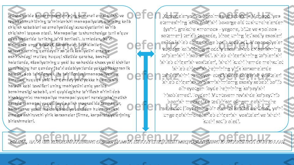 BU ESA, BA'ZI BIR KORXONALARNING O'SISHI HAMDA ISHLAB CHIQARISH MIQYOSLARINING KENGAYISHIGA OLIB KELADIKorxonalaryoritib berolmasligi sababli «Monopoliya» 
atamasining kelib ehiqishi bozorga oid tushunchalardan 
(ya'ni. grekcha «monoc» - yagona, bitta va «poleo» - 
sotaman) tarkib topsada, biroq uning iqtisodiy asoslari 
aslida ishlab chiqarishga borib taqaladi. Monopoliyalar 
vujudga kelishining moddiy asosi ishlab chiqarishning 
to'planishi hisoblanadi.Ishlab chiqarishning to'planishi 
ishlab chiqarish vositalari, ishchi kuchi hamda mahsulot 
ishlab chiqarish hajmining yirik korxonalarda 
to'planishini namoyon etadi.ishlab chiqarish vositalari
Ishlab chiqarish to’plamishimiomg asosiy sababi bo’lib 
olinayotgan foyda hajmining ko’payishi 
hisoblamadi.Foydani Muntazam ravishda ko’paytirib 
boorish maqsadida tadbirkor olingan qo’shimcha 
mahsulot (foyda)ning bir qismini kapitallashtiradi, ya’ni 
unga qo’shimcha ishlab chiqarish  vositalari va ishchi 
kuchi sotib oladi.Iqtisodiyotda bozor mexanizmining samarali amal qilishi va 
raqobat muhitining ta'minlanishi monopoliyalar, ularning kelib 
chiqish sabablari va amaliyotidagi xususiyatlarini ko'rib 
chiqishni taqozo etadi. Monopoliya tushunchasiga turli o'quv 
adabiyotlarida turlicha ta'rif beriladi. Jumladan, ba'zi 
o'rinlarda unga «davlat, korxonalar, tashkilotlar, 
sotuvchilarning qandaydir xo'jalik faoliyatini amalga 
oshirishdagi mutlaq huquqi sifatida qaralsa, boshqa 
holatlarda, «faoliyatning u yoki bu sohasida shaxs yoki kishilar 
guruhining har qanday (ba'zi adabiyotlarda yakka) hukmronlik 
holati», deb ta'riflanadi. Bu ta'riflardagi monopoliyaning 
«mutlaq huquq» yoki har qanday yoki yakka hukmronlik 
holati» kabi tavsiflari uning mohiyatini aniq yoritib 
berolmasligi sababli, uni quyidagicha ta'riflash o'rinli deb 
hisoblaymiz: monopoliya monopol yuqori narxlarni o'rnatish 
hamda monopol yuqori foyda olish maqsadida tarmoqlar, 
bozorlar va yaxlit makroiqtisodiyot ustidan hukmronlikni 
amalga oshiruvchi yirik korxonalar (firma, korporatsiyalar)ning 
birlashmalari. 