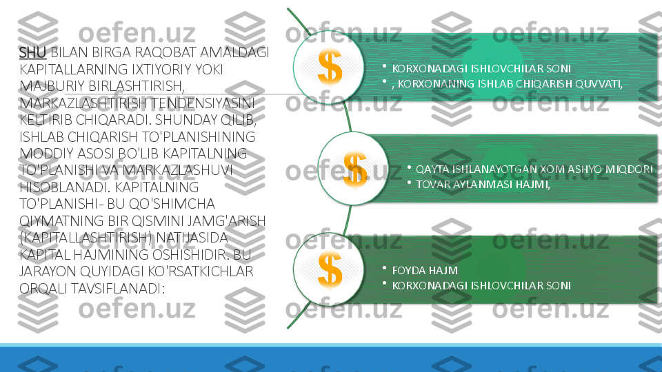 SHU  BILAN BIRGA RAQOBAT AMALDAGI 
KAPITALLARNING IXTIYORIY YOKI 
MAJBURIY BIRLASHTIRISH, 
MARKAZLASHTIRISH TENDENSIYASINI 
KELTIRIB CHIQARADI. SHUNDAY QILIB, 
ISHLAB CHIQARISH TO'PLANISHINING 
MODDIY ASOSI BO'LIB KAPITALNING 
TO'PLANISHI VA MARKAZLASHUVI 
HISOBLANADI. KAPITALNING 
TO'PLANISHI - BU QO'SHIMCHA 
QIYMATNING BIR QISMINI JAMG'ARISH 
(KAPITALLASHTIRISH) NATIJASIDA 
KAPITAL HAJMINING OSHISHIDIR. BU 
JARAYON QUYIDAGI KO'RSATKICHLAR 
ORQALI TAVSIFLANADI: •
KORXONADAGI ISHLOVCHILAR SONI
•
, KORXONANING ISHLAB CHIQARISH QUVVATI,
•
QAYTA ISHLANAYOTGAN XOM ASHYO MIQDORI
•
TOVAR AYLANMASI HAJMI, 
•
FOYDA HAJM
•
KORXONADAGI ISHLOVCHILAR SONI       