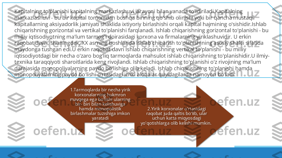 1.Tarmoqlarda bir necha yirik 
korxonalarning hukmron 
mavqega ega bo'lishi ularning 
bir- biri bilan kelishuviga 
hamda monopolistik 
birlashmalar tuzishiga imkon 
yaratadi 2.Yirik korxonalar o'rtasidagi 
raqobat juda qaltis bo'lib, ular 
uchun katta miqyosdagi 
yo'qotishlarga olib kelishi mumkin. Kapitalning to'planishi kapitalning markazlashuvi jarayoni bilan yanada to'ldiriladi.Kapitalning 
markazlashuvi - bu bir kapital tomonidan boshqa birining qo'shib olinishi yoki bir qancha mustaqil 
kapitallarning aksiyadorlik jamiyati shaklida ixtiyoriy birlashishi orqali kapital hajmining o'sishidir.Ishlab 
chiqarishning gorizontal va vertikal to'planishi farqlanadi. Ishlab chiqarishning gorizontal to'planishi - bu 
milliy iqtisodiyotning ma'lum tarmog'i doirasidagi korxona va firmalarning yiriklashuvidir. U erkin 
raqobat davri, shuningdek, XX asrning boshlarida ishlab chiqarish to'planishining asosiy shakli sifatida 
maydonga tushgan edi.U erkin raqobat davri Ishlab chiqarishning vertikal to'planishi - bu milliy 
iqtisodiyotdagi bir necha o'zaro bog'liq tarmoqlarda mahsulot ishlab chiqarishning to'planishidir.U ilmiy-
texnika taraqqiyoti sharoitlarida keng rivojlandi. Ishlab chiqarishning to'planishi o'z rivojining ma'lum 
darajasida monopoliyalarning paydo bo'lishiga olib keladi. Ishlab chiqarishning to'planishi hamda 
monopoliyalarning paydo bo'lishi o'rtasidagi ichki aloqalar quyidagilarda namoyon bo'ladi:    