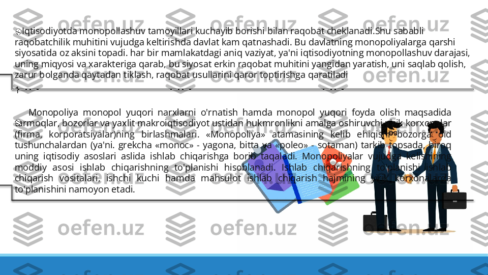  
    Iqtisodiyotda monopollashuv tamoyillari kuchayib borishi bilan raqobat cheklanadi.Shu sababli 
raqobatchilik muhitini vujudga keltirishda davlat kam qatnashadi. Bu davlatning monopoliyalarga qarshi 
siyosatida oz aksini topadi. har bir mamlakatdagi aniq vaziyat, ya'ni iqtisodiyotning monopollashuv darajasi, 
uning miqyosi va xarakteriga qarab, bu siyosat erkin raqobat muhitini yangidan yaratish, uni saqlab qolish, 
zarur bolganda qaytadan tiklash, raqobat usullarini qaror toptirishga qaratiladi
1
 
      Monopoliya  monopol  yuqori  narxlarni  o'rnatish  hamda  monopol  yuqori  foyda  olish  maqsadida 
tarmoqlar, bozorlar va yaxlit makroiqtisodiyot ustidan hukmronlikni amalga oshiruvchi yirik korxonalar 
(firma,  korporatsiyalar)ning  birlashmalari.  «Monopoliya»  atamasining  kelib  ehiqishi  bozorga  oid 
tushunchalardan  (ya'ni.  grekcha  «monoc»  -  yagona,  bitta  va  «poleo»  -  sotaman)  tarkib  topsada,  biroq 
uning  iqtisodiy  asoslari  aslida  ishlab  chiqarishga  borib  taqaladi.  Monopoliyalar  vujudga  kelishining 
moddiy  asosi  ishlab  chiqarishning  to'planishi  hisoblanadi.  Ishlab  chiqarishning  to'planishi  ishlab 
chiqarish  vositalari,  ishchi  kuchi  hamda  mahsulot  ishlab  chiqarish  hajmining  yirik  korxonalarda 
to'planishini namoyon etadi.   