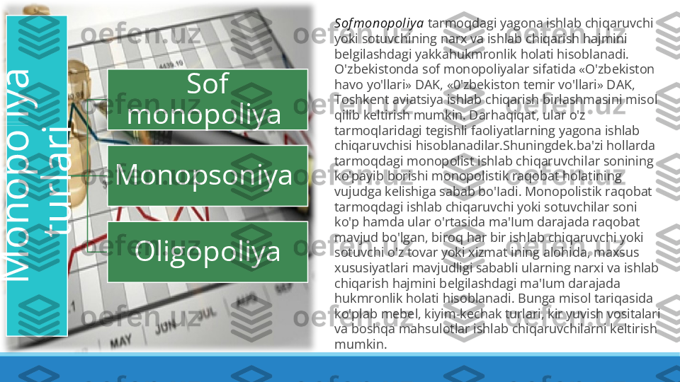 M
o
n
o
p
o
l
i
y
a
 	
t
u
r
l
a
r
i
 Sof 
monopoliya 
Monopsoniya 
Oligopoliya Sof monopol iy a  tarmoqdagi yagona ishlab chiqaruvchi 
yoki sotuvchining narx va ishlab chiqarish hajmini 
belgilashdagi yakkahukmronlik holati hisoblanadi. 
O'zbekistonda sof monopoliyalar sifatida «O'zbekiston 
havo yo'llari» DAK, «0'zbekiston temir vo'llari» DAK, 
Toshkent aviatsiya ishlab chiqarish birlashmasini misol 
qilib keltirish mumkin. Darhaqiqat, ular o'z 
tarmoqlaridagi tegishli faoliyatlarning yagona ishlab 
chiqaruvchisi hisoblanadilar.Shuningdek.ba'zi hollarda 
tarmoqdagi monopolist ishlab chiqaruvchilar sonining 
ko'payib borishi monopolistik raqobat holatining 
vujudga kelishiga sabab bo'Iadi. Monopolistik raqobat 
tarmoqdagi ishlab chiqaruvchi yoki sotuvchilar soni 
ko'p hamda ular o'rtasida ma'Ium darajada raqobat 
mavjud bo'lgan, biroq har bir ishlab chiqaruvchi yoki 
sotuvchi o'z tovar yoki xizmat ining alohida, maxsus 
xususiyatlari mavjudligi sababli ularning narxi va ishlab 
chiqarish hajmini belgilashdagi ma'Ium darajada 
hukmronlik holati hisoblanadi. Bunga misol tariqasida 
ko'plab mebel, kiyim-kechak turlari, kir yuvish vositalari 
va boshqa mahsulotlar ishlab chiqaruvchilarni keltirish 
mumkin. 