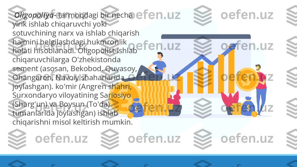   Oligopoliy a-  tarmoqdagi bir necha 
yirik ishlab chiqaruvchi yoki 
sotuvchining narx va ishlab chiqarish 
hajmini belgilashdagi hukmronlik 
holati hisoblanadi. Oligopolist-ishlab 
chiqaruvchilarga O'zhekistonda 
sement (asosan, Bekobod. Quvasoy, 
Ohangaron, Navoiy shaharlarida 
joylashgan). ko'mir (Angren shahri, 
Surxondaryo viloyatining Sariosiyo 
(Sharg'un) va Boysun (To'da) 
tumanlarida joylashgan) ishlab 
chiqarishni misol keltirish mumkin. 