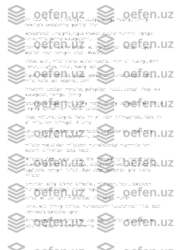 bir   butunlik   bo‘lib ,  iqtisodiy ,  hududiy ,  lisoniy ,  madaniy ,  ijtimoiy - 
psixologik   aspektlarning   yaxlitligi   bilan
xarakterlanadi . Unda yirik , buyuk  shaxslar , guruhlar  muhim rol  o‘ynaydi . 
Etnos , millat o‘zining  xususiyatlarini , 
o‘zining   ichidan   etishib   chiqqan   va   boshqalar   tan   oladigan   buyuk   
vakillari   orqali   namoyon   qiladi .  Masalan, 
o‘zbek   xalqi ,  millati  boshqa   xalqlar   nazarida   Imom   al - Buxoriy ,  Amir  
Temur ,  Ulug‘bek,  Bobur ,  Navoiy   kabi
buyuk   insonlar   avlodlari   sifatida   gavdalanadi .  Bundan  tashqari ,  xalq ,  
millat  haqida   gap   ketganda ,  ularni
birlashtirib   turadigan   mentalitet,  yashaydigan   hudud ,  ulardagi   o‘ziga   xos   
xususiyatlar ,  insoniyat   ijtimoiy
taraqqiyotida   tutgan   o‘rni ,  tarixiy   merosi,  ahloqiy   qadriyatlari   va   ijtimoiy 
- siyosiy   tajribasi   ham   nazarda   tutiladi . 
Bizga   ma’lumki,  dunyoda   ikkita   bir   xil   odam   bo‘lmaganidek ,  ikkita   bir  
xil   millat  ham   bo‘lmaydi .  SHuning
uchun   ularning   xarakterlari ,  manfaatlari,  dunyoqarashlari ,  ichki - ruhiy   
olami   turlicha ,  bu   -   aksioma .  Bu   esa
millatlar  mavjud  ekan   millatlararo  munosabatlardagi  muammolar  ham   
saqlanib   qolinishidan   darak   beradi .
Millatning  o‘ziga   xosligi   uning   ichki   ma’naviy - ruhiy   olamini   tashkil   
etuvchimilliy   erkinlik ,  or - nomus ,  qadr qimmat ,  izzat - nafs ,  g‘urur   kabi   
tuyg‘ularda   namoyon   bo‘ladi .  Agar  ularga   tashqaridan   yoki   boshqa   
millatlar
tomonidan   salbiy   ta’sirlar   ko‘rsatilsa ,  millatlararo,  hatto ,  davlatlararo   
munosabatlarda  ziddiyatli   holatlar   paydo
bo‘ladi   va   ular   og‘ir   musibatlarga   olib   kelishi   mumkin. 
Etnos ,  xalq   ijtimoiy   borliqqa   munosabatlarini  huquqlariorqali   ifoda   etadi .  
Demokratik  davlatlarda   aynan
Konstitutsiya( Asosiy   Qonun)  va   unga   tayanib   ishlab   chiqiladigan   va   
qabul   qilinadigan   qonunlar   etnosning 