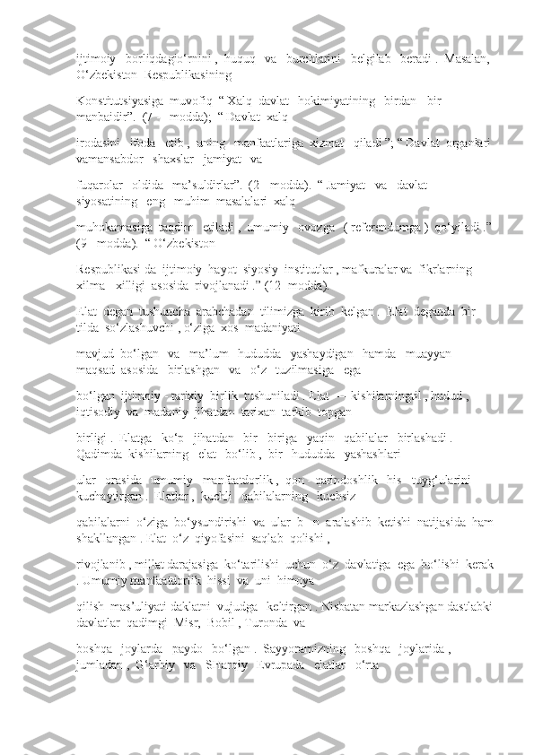 ijtimoiy   borliqdagio‘rnini ,  huquq   va   burchlarini   belgilab   beradi .  Masalan, 
O‘zbekiston  Respublikasining
Konstitutsiyasiga  muvofiq  “ Xalq  davlat   hokimiyatining   birdan - bir   
manbaidir”.  (7 -   modda);  “ Davlat  xalq
irodasini   ifoda   etib ,  uning   manfaatlariga  xizmat   qiladi ”; “ Davlat  organlari 
vamansabdor   shaxslar   jamiyat   va
fuqarolar   oldida   ma’suldirlar”.  (2 - modda).  “ Jamiyat   va   davlat   
siyosatining   eng   muhim  masalalari  xalq
muhokamasiga  taqdim   etiladi ,  umumiy   ovozga   ( referendumga )  qo‘yiladi .” 
(9 - modda).  “ O‘zbekiston
Respublikasi da  ijtimoiy  hayot  siyosiy  institutlar , mafkuralar va  fikrlarning  
xilma - xilligi  asosida  rivojlanadi .” (12 -modda).
Elat  degan  tushuncha  arabchadan  tilimizga  kirib  kelgan .  Elat  deganda  bir  
tilda  so‘zlashuvchi , o‘ziga  xos  madaniyati
mavjud  bo‘lgan   va   ma’lum   hududda   yashaydigan   hamda   muayyan  
maqsad  asosida   birlashgan   va   o‘z   tuzilmasiga   ega
bo‘lgan  ijtimoiy - tarixiy  birlik  tushuniladi . Elat  — kishilarningtil , hudud , 
iqtisodiy  va  madaniy  jihatdan  tarixan  tarkib  topgan
birligi .  Elatga   ko‘p   jihatdan   bir - biriga   yaqin   qabilalar   birlashadi .  
Qadimda  kishilarning   elat   bo‘lib ,  bir   hududda   yashashlari
ular   orasida   umumiy   manfaatdorlik ,  qon - qarindoshlik   his - tuyg‘ularini   
kuchaytirgan .  Elatlar ,  kuchli   qabilalarning   kuchsiz
qabilalarni  o‘ziga  bo‘ysundirishi  va  ular  b - n  aralashib  ketishi  natijasida  ham
shakllangan . Elat  o‘z  qiyofasini  saqlab  qolishi , 
rivojlanib , millat darajasiga  ko‘tarilishi  uchun  o‘z  davlatiga  ega  bo‘lishi  kerak
. Umumiy manfaatdorlik  hissi  va  uni  himoya
qilish  mas’uliyati daklatni  vujudga   keltirgan . Nisbatan markazlashgan dastlabki 
davlatlar  qadimgi  Misr,  Bobil , Turonda  va
boshqa   joylarda   paydo   bo‘lgan .  Sayyoramizning   boshqa   joylarida ,  
jumladan ,  G‘arbiy   va   SHarqiy   Evrupada   elatlar   o‘rta 